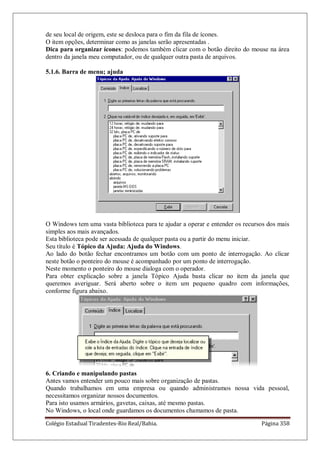 Colégio Estadual Tiradentes-Rio Real/Bahia. Página 358
de seu local de origem, este se desloca para o fim da fila de ícones.
O item opções, determinar como as janelas serão apresentadas .
Dica para organizar ícones: podemos também clicar com o botão direito do mouse na área
dentro da janela meu computador, ou de qualquer outra pasta de arquivos.
5.1.6. Barra de menu; ajuda
O Windows tem uma vasta biblioteca para te ajudar a operar e entender os recursos dos mais
simples aos mais avançados.
Esta biblioteca pode ser acessada de qualquer pasta ou a partir do menu iniciar.
Seu título é Tópico da Ajuda: Ajuda do Windows.
Ao lado do botão fechar encontramos um botão com um ponto de interrogação. Ao clicar
neste botão o ponteiro do mouse é acompanhado por um ponto de interrogação.
Neste momento o ponteiro do mouse dialoga com o operador.
Para obter explicação sobre a janela Tópico Ajuda basta clicar no item da janela que
queremos averiguar. Será aberto sobre o item um pequeno quadro com informações,
conforme figura abaixo.
6. Criando e manipulando pastas
Antes vamos entender um pouco mais sobre organização de pastas.
Quando trabalhamos em uma empresa ou quando administramos nossa vida pessoal,
necessitamos organizar nossos documentos.
Para isto usamos armários, gavetas, caixas, até mesmo pastas.
No Windows, o local onde guardamos os documentos chamamos de pasta.
 