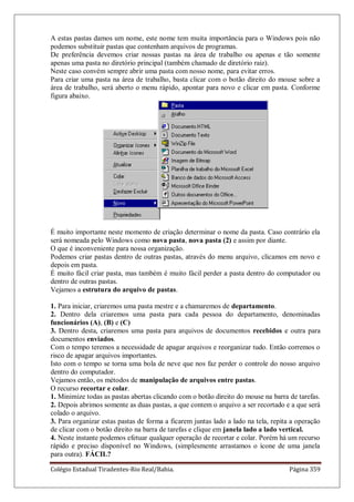 Colégio Estadual Tiradentes-Rio Real/Bahia. Página 359
A estas pastas damos um nome, este nome tem muita importância para o Windows pois não
podemos substituir pastas que contenham arquivos de programas.
De preferência devemos criar nossas pastas na área de trabalho ou apenas e tão somente
apenas uma pasta no diretório principal (também chamado de diretório raiz).
Neste caso convém sempre abrir uma pasta com nosso nome, para evitar erros.
Para criar uma pasta na área de trabalho, basta clicar com o botão direito do mouse sobre a
área de trabalho, será aberto o menu rápido, apontar para novo e clicar em pasta. Conforme
figura abaixo.
É muito importante neste momento de criação determinar o nome da pasta. Caso contrário ela
será nomeada pelo Windows como nova pasta, nova pasta (2) e assim por diante.
O que é inconveniente para nossa organização.
Podemos criar pastas dentro de outras pastas, através do menu arquivo, clicamos em novo e
depois em pasta.
É muito fácil criar pasta, mas também é muito fácil perder a pasta dentro do computador ou
dentro de outras pastas.
Vejamos a estrutura do arquivo de pastas.
1. Para iniciar, criaremos uma pasta mestre e a chamaremos de departamento.
2. Dentro dela criaremos uma pasta para cada pessoa do departamento, denominadas
funcionários (A), (B) e (C)
3. Dentro desta, criaremos uma pasta para arquivos de documentos recebidos e outra para
documentos enviados.
Com o tempo teremos a necessidade de apagar arquivos e reorganizar tudo. Então corremos o
risco de apagar arquivos importantes.
Isto com o tempo se torna uma bola de neve que nos faz perder o controle do nosso arquivo
dentro do computador.
Vejamos então, os métodos de manipulação de arquivos entre pastas.
O recurso recortar e colar.
1. Minimize todas as pastas abertas clicando com o botão direito do mouse na barra de tarefas.
2. Depois abrimos somente as duas pastas, a que contem o arquivo a ser recortado e a que será
colado o arquivo.
3. Para organizar estas pastas de forma a ficarem juntas lado a lado na tela, repita a operação
de clicar com o botão direito na barra de tarefas e clique em janela lado a lado vertical.
4. Neste instante podemos efetuar qualquer operação de recortar e colar. Porém há um recurso
rápido e preciso disponível no Windows, (simplesmente arrastamos o ícone de uma janela
para outra). FÁCIL?
 