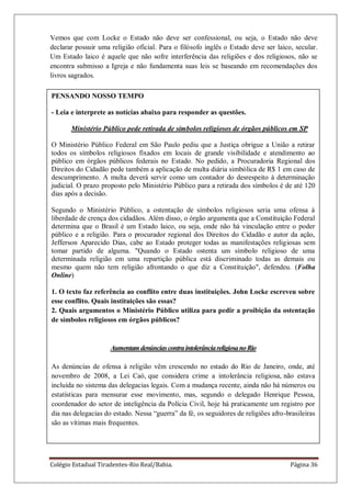 Colégio Estadual Tiradentes-Rio Real/Bahia. Página 36
Vemos que com Locke o Estado não deve ser confessional, ou seja, o Estado não deve
declarar possuir uma religião oficial. Para o filósofo inglês o Estado deve ser laico, secular.
Um Estado laico é aquele que não sofre interferência das religiões e dos religiosos, não se
encontra submisso a Igreja e não fundamenta suas leis se baseando em recomendações dos
livros sagrados.
PENSANDO NOSSO TEMPO
- Leia e interprete as notícias abaixo para responder as questões.
Ministério Público pede retirada de símbolos religiosos de órgãos públicos em SP
O Ministério Público Federal em São Paulo pediu que a Justiça obrigue a União a retirar
todos os símbolos religiosos fixados em locais de grande visibilidade e atendimento ao
público em órgãos públicos federais no Estado. No pedido, a Procuradoria Regional dos
Direitos do Cidadão pede também a aplicação de multa diária simbólica de R$ 1 em caso de
descumprimento. A multa deverá servir como um contador do desrespeito à determinação
judicial. O prazo proposto pelo Ministério Público para a retirada dos símbolos é de até 120
dias após a decisão.
Segundo o Ministério Público, a ostentação de símbolos religiosos seria uma ofensa à
liberdade de crença dos cidadãos. Além disso, o órgão argumenta que a Constituição Federal
determina que o Brasil é um Estado laico, ou seja, onde não há vinculação entre o poder
público e a religião. Para o procurador regional dos Direitos do Cidadão e autor da ação,
Jefferson Aparecido Dias, cabe ao Estado proteger todas as manifestações religiosas sem
tomar partido de alguma. "Quando o Estado ostenta um símbolo religioso de uma
determinada religião em uma repartição pública está discriminado todas as demais ou
mesmo quem não tem religião afrontando o que diz a Constituição", defendeu. (Folha
Online)
1. O texto faz referência ao conflito entre duas instituições. John Locke escreveu sobre
esse conflito. Quais instituições são essas?
2. Quais argumentos o Ministério Público utiliza para pedir a proibição da ostentação
de símbolos religiosos em órgãos públicos?
AumentamdenúnciascontraintolerânciareligiosanoRio
As denúncias de ofensa à religião vêm crescendo no estado do Rio de Janeiro, onde, até
novembro de 2008, a Lei Caó, que considera crime a intolerância religiosa, não estava
incluída no sistema das delegacias legais. Com a mudança recente, ainda não há números ou
estatísticas para mensurar esse movimento, mas, segundo o delegado Henrique Pessoa,
coordenador do setor de inteligência da Polícia Civil, hoje há praticamente um registro por
dia nas delegacias do estado. Nessa ―guerra‖ da fé, os seguidores de religiões afro-brasileiras
são as vítimas mais frequentes.
 
