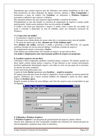 Colégio Estadual Tiradentes-Rio Real/Bahia. Página 361
Suponhamos que existam arquivos que são utilizados com relativa freqüência no dia a dia.
Para localizá-los no disco dispomos de alguns recursos: abrimos o Meu Computador e
localizamos a pasta de origem. Em Localizar, ou utilizamos o Windows Explorer,
acessamos o aplicativo que o gerou e o abrimos.
São operações práticas mas que requerem algum trabalho e memória do usuário.
Principalmente se este não atender os conceitos de organização de arquivos e pastas citado
anteriormente. Sendo assim, podemos fazer uso do conceito de atalho.
O Atalho é um ícone que representa o arquivo. E sendo, como o nome diz, um atalho, tal
ícone é colocado à disposição na área de trabalho, junto aos elementos essenciais do
Windows.
7.1. Como criar um atalho?
1- Localizamos o arquivo no disco
2- Clicamos com o botão direito do mouse sobre ele e o arrastamos para a área de trabalho
3- No menu de opções que se abre, clicamos em “Criar atalho(s) aqui”.
Para eliminar um atalho, selecione o atalho e pressione a tecla DELETE, em seguida
confirme clicando em sim na caixa de diálogo ―confirmar exclusão de arquivos‖.
Ou simplesmente arraste o ícone para a lixeira.
Cabe lembrar que nenhum dano será causado ao arquivo, no que está no disco.
Um atalho é simplesmente uma representação gráfica do arquivo ou programa.
8. Localizar arquivos em um disco
Utilizando o Meu Computador, podemos visualizar pastas e arquivos. No entanto, quando um
disco rígido contém muitas pastas e arquivos. O que fazemos se por ventura necessitamos
localizar rapidamente determinado arquivo, sem saber ao certo em que pasta ele se encontra,
ou mesmo seu nome completo?
Existe uma forma prática para isso:
A partir do botão Iniciar apontamos para localizar..., arquivos ou pastas.
No espaço reservado para nome do arquivo, digitamos o nome completo ou mesmo parcial do
arquivo. Definimos que a busca ocorrerá também em subpastas a partir do disco rígido.
Clique em localizar agora.
Surgirá, na parte de baixo da caixa diálogo, uma lista dos arquivos que correspondem ao que
foi digitado.
9. Utilizando o Windows Explorer
O Windows Explorer é um programa de gerenciamento de arquivos, pastas e discos.
Através dele, dispomos de uma visualização completa dos elementos do sistema presente no
microcomputador e podemos atuar sobre os elementos.
 