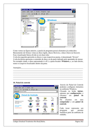 Colégio Estadual Tiradentes-Rio Real/Bahia. Página 362
Como vemos na figura anterior, a janela do programa possui elementos já conhecidos.
Basicamente ele fornece vistas ao disco rígido, discos flexíveis, e disco óticos (se houver).
Essa visualização básica divide-se em duas telas:
A tela da esquerda apresenta os discos e suas respectivas pastas, é denominada ''Árvore''.
A tela da direita apresenta o conteúdo do disco ou da pasta indicado pelo apontador do mouse.
No exemplo citado, o disco apresentado é o C:, a pasta focada é Windows, e, ao lado direito,
temos os arquivos localizados dentro da pasta.
Anotações___________________________________________________________________
___________________________________________________________________________
___________________________________________________________________________
___________________________________________________________________________
___________________________________________________________________________
___________________________________________________________________________
10. Painel de controle
Através do Painel de Controle
podemos configurar elementos
no ambiente Windows.
Clicando no botão iniciar,
optamos por configurações, e
clicamos em painel de
controle.
Ou clicamos em meu
computador e em painel de
controle.
Cada ícone representa um
programa que permite
modificar parte do ambiente de
trabalho.
 