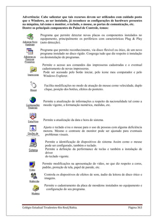 Colégio Estadual Tiradentes-Rio Real/Bahia. Página 363
Advertência: Cabe salientar que tais recursos devem ser utilizados com cuidado posto
que o Windows, ao ser instalado, já reconhece as configurações de hardware presentes
na máquina, tal como o monitor, o teclado, o mouse, as portas de comunicação, etc.
Dentre os principais componentes do Painel de Controle, temos:
Programa que permite detectar novas placas ou componentes instalados no
equipamento, principalmente os periféricos com características Plug  Play
(auto detecção).
Programa que permite reconhecimento, via disco flexível ou ótico, de um novo
programa instalado no disco rígido. Congrega tudo que diz respeito à instalação
ou desinstalação de programas.
Permite o acesso aos comandos das impressoras cadastradas e o eventual
cadastramento de novas impressoras.
Pode ser acessado pelo botão iniciar, pelo ícone meu computador e pelo
Windows Explorer.
Facilita modificações no modo de atuação do mouse como velocidade, duplo
clique, posição dos botões, efeitos do ponteiro.
Permite a atualização de informações a respeito da nacionalidade tal como a
moeda vigente, a formatação numérica, medidas, etc.
Permite a atualização da data e hora do sistema.
Ajusta o teclado e/ou o mouse para o uso de pessoas com alguma deficiência
motora. Mesmo o contraste do monitor pode ser ajustado para eventuais
problemas visuais.
Permite a identificação de dispositivos do sistema Assim como o mouse
pode ser configurado, também o teclado.
Permite a definição da performance de teclas e também a instalação de
driver
do teclado vigente.
Permite modificações na apresentação do vídeo, no que diz respeito a cores,
padrão, proteção de tela, papel de parede, etc.
Controla os dispositivos de efeitos de som, áudio da leitora de disco ótico e
imagens.
Permite o cadastramento da placa de mondems instalados no equipamento e
configuração do seu programa.
 