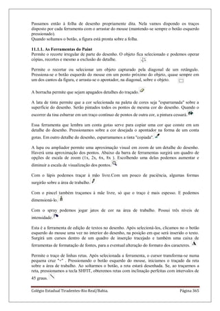 Colégio Estadual Tiradentes-Rio Real/Bahia. Página 365
Passamos então à folha de desenho propriamente dita. Nela vamos dispondo os traços
disposto por cada ferramenta com o arrastar do mouse (mantendo-se sempre o botão esquerdo
pressionado).
Quando soltamos o botão, a figura está pronta sobre a folha.
11.1.1. As Ferramentas do Paint
Permite o recorte irregular de parte do desenho. O objeto fica selecionado e podemos operar
cópias, recortes e mesmo a exclusão do detalhe.
Permite o recortar ou selecionar um objeto capturado pela diagonal de um retângulo.
Pressiona-se o botão esquerdo do mouse em um ponto próximo do objeto, quase sempre em
um dos cantos da figura, e arrasta-se o apontador, na diagonal, sobre o objeto.
A borracha permite que sejam apagados detalhes do traçado.
A lata de tinta permite que a cor selecionada na paleta de cores seja ''esparramada'' sobre a
superfície do desenho. Serão pintados todos os pontos de mesma cor do desenho. Quando o
escorrer da tina esbarrar em um traço contínuo de pontos de outra cor, a pintura cessará.
Essa ferramenta que lembra um conta gotas serve para copiar uma cor que conste em um
detalhe do desenho. Pressionamos sobre a cor desejada o apontador na forma de um conta
gotas. Em outro detalhe do desenho, esparramamos a tinta ''copiada''.
A lupa ou ampliador permite uma aproximação visual em zoom de um detalhe do desenho.
Haverá uma aproximação dos pontos. Abaixo da barra de ferramentas surgirá um quadro de
opções de escala de zoom (1x, 2x, 6x, 8x ). Escolhendo uma delas podemos aumentar e
diminuir a escala de visualização dos pontos.
Com o lápis podemos traçar à mão livre.Com um pouco de paciência, algumas formas
surgirão sobre a área de trabalho.
Com o pincel também traçamos à mãe livre, só que o traço é mais espesso. E podemos
dimensioná-lo.
Com o spray podemos jogar jatos de cor na área de trabalho. Possui três níveis de
intensidade.
Esta é a ferramenta de edição de textos no desenho. Após selecioná-los, clicamos no o botão
esquerdo do mouse uma vez no interior do desenho, na posição em que será inserido o texto.
Surgirá um cursos dentro de um quadro de inserção tracejado e também uma caixa de
ferramentas de formatação de fontes, para a eventual alteração do formato dos caracteres.
Permite o traço de linhas retas. Após selecionada a ferramenta, o cursor transforma-se numa
pequena cruz ''+'' . Pressionando o botão esquerdo do mouse, iniciamos o traçado da reta
sobre a área de trabalho. Ao soltarmos o botão, a reta estará desenhada. Se, ao traçarmos a
reta, pressionamos a tecla SHFIT, obteremos retas com inclinação perfeitas com intervalos de
45 graus.
 