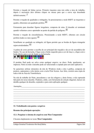 Colégio Estadual Tiradentes-Rio Real/Bahia. Página 366
Permite o traçado de linhas curvas. Primeiro traçamos uma reta sobre a área de trabalho,
depois é necessário dois últimos cliques no mouse para que a curva seja desenhada
definitivamente.
Permite o traçado de quadrados e retângulos. Se pressionarmos a tecla SHIFT ao traçarmos o
quadro, obteremos um quadrado perfeito.
Ferramenta para desenhar figuras irregulares, composta de retas. O desenho só terminará
quando voltarmos com o apontador ao ponto de partida do polígono.
Permite o traçado de circunferências. Pressionando a tecla SHIFT, obtemos um circulo
perfeito (todos os raios iguais).
Semelhante ao quadrado ou retângulo, tal figura permite que as bordas da figura retangular
sejam arredondadas.
A paleta de cores permite a escolha da cor principal (do traçado) e da cor da secundária (do
fundo). No uso da borracha, Clique com o botão esquerdo para a cor do traço e, clique com o
botão direito para a cor do fundo ou da borracha.
O produto final pode ser salvo como qualquer arquivo, no disco. Pode, igualmente, ser
impresso. Parte ou todo o desenho pode ser selecionado e copiado para um outro aplicativo.
Se quisermos utilizar elementos da tela do Windows (toda a tela é gráfica, composta de
pontos), capturamos a tela inteira com a tecla Print Screen. Isso feito, existirá uma cópia de
toda a tela na Área de Transferência.
Na tela de trabalho do Paint, procedemos o ato da colagem e, desta forma, a tela capturada
fará parte de nosso desenho. Podemos, então, com ferramenta de seleção diagonal, marcar um
detalhe qualquer do desenho, copiando-o para outra aplicação qualquer.
Anotações___________________________________________________________________
___________________________________________________________________________
___________________________________________________________________________
___________________________________________________________________________
___________________________________________________________________________
___________________________________________________________________________
___________________________________________________________________________
___________________________________________________________________________
12. Trabalhando com pastas e arquivos
Resumo das principais operações
12.1. Pesquisar o sistema de arquivos com Meu Computador
Clicamos duplamente no ícone Meu Computador.
 