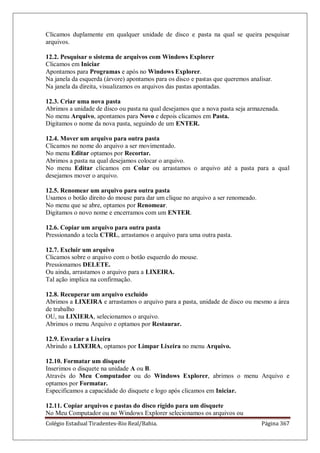 Colégio Estadual Tiradentes-Rio Real/Bahia. Página 367
Clicamos duplamente em qualquer unidade de disco e pasta na qual se queira pesquisar
arquivos.
12.2. Pesquisar o sistema de arquivos com Windows Explorer
Clicamos em Iniciar
Apontamos para Programas e após no Windows Explorer.
Na janela da esquerda (árvore) apontamos para os disco e pastas que queremos analisar.
Na janela da direita, visualizamos os arquivos das pastas apontadas.
12.3. Criar uma nova pasta
Abrimos a unidade de disco ou pasta na qual desejamos que a nova pasta seja armazenada.
No menu Arquivo, apontamos para Novo e depois clicamos em Pasta.
Digitamos o nome da nova pasta, seguindo de um ENTER.
12.4. Mover um arquivo para outra pasta
Clicamos no nome do arquivo a ser movimentado.
No menu Editar optamos por Recortar.
Abrimos a pasta na qual desejamos colocar o arquivo.
No menu Editar clicamos em Colar ou arrastamos o arquivo até a pasta para a qual
desejamos mover o arquivo.
12.5. Renomear um arquivo para outra pasta
Usamos o botão direito do mouse para dar um clique no arquivo a ser renomeado.
No menu que se abre, optamos por Renomear.
Digitamos o novo nome e encerramos com um ENTER.
12.6. Copiar um arquivo para outra pasta
Pressionando a tecla CTRL, arrastamos o arquivo para uma outra pasta.
12.7. Excluir um arquivo
Clicamos sobre o arquivo com o botão esquerdo do mouse.
Pressionamos DELETE.
Ou ainda, arrastamos o arquivo para a LIXEIRA.
Tal ação implica na confirmação.
12.8. Recuperar um arquivo excluído
Abrimos a LIXEIRA e arrastamos o arquivo para a pasta, unidade de disco ou mesmo a área
de trabalho
OU, na LIXIERA, selecionamos o arquivo.
Abrimos o menu Arquivo e optamos por Restaurar.
12.9. Esvaziar a Lixeira
Abrindo a LIXEIRA, optamos por Limpar Lixeira no menu Arquivo.
12.10. Formatar um disquete
Inserimos o disquete na unidade A ou B.
Através do Meu Computador ou do Windows Explorer, abrimos o menu Arquivo e
optamos por Formatar.
Especificamos a capacidade do disquete e logo após clicamos em Iniciar.
12.11. Copiar arquivos e pastas do disco rígido para um disquete
No Meu Computador ou no Windows Explorer selecionamos os arquivos ou
 