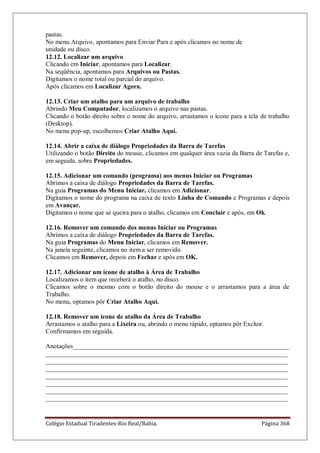 Colégio Estadual Tiradentes-Rio Real/Bahia. Página 368
pastas.
No menu Arquivo, apontamos para Enviar Para e após clicamos no nome de
unidade ou disco.
12.12. Localizar um arquivo
Clicando em Iniciar, apontamos para Localizar.
Na seqüência, apontamos para Arquivos ou Pastas.
Digitamos o nome total ou parcial do arquivo.
Após clicamos em Localizar Agora.
12.13. Criar um atalho para um arquivo de trabalho
Abrindo Meu Computador, localizamos o arquivo nas pastas.
Clicando o botão direito sobre o nome do arquivo, arrastamos o ícone para a tela de trabalho
(Desktop).
No menu pop-up, escolhemos Criar Atalho Aqui.
12.14. Abrir a caixa de diálogo Propriedades da Barra de Tarefas
Utilizando o botão Direito do mouse, clicamos em qualquer área vazia da Barra de Tarefas e,
em seguida, sobre Propriedades.
12.15. Adicionar um comando (programa) aos menus Iniciar ou Programas
Abrimos a caixa de diálogo Propriedades da Barra de Tarefas.
Na guia Programas do Menu Iniciar, clicamos em Adicionar.
Digitamos o nome do programa na caixa de texto Linha de Comando e Programas e depois
em Avançar.
Digitamos o nome que se queira para o atalho, clicamos em Concluir e após, em Ok.
12.16. Remover um comando dos menus Iniciar ou Programas
Abrimos a caixa de diálogo Propriedades da Barra de Tarefas.
Na guia Programas do Menu Iniciar, clicamos em Remover.
Na janela seguinte, clicamos no item a ser removido.
Clicamos em Remover, depois em Fechar e após em OK.
12.17. Adicionar um ícone de atalho à Área de Trabalho
Localizamos o item que receberá o atalho, no disco.
Clicamos sobre o mesmo com o botão direito do mouse e o arrastamos para a área de
Trabalho.
No menu, optamos pôr Criar Atalho Aqui.
12.18. Remover um ícone de atalho da Área de Trabalho
Arrastamos o atalho para a Lixeira ou, abrindo o menu rápido, optamos pôr Excluir.
Confirmamos em seguida.
Anotações___________________________________________________________________
___________________________________________________________________________
___________________________________________________________________________
___________________________________________________________________________
___________________________________________________________________________
___________________________________________________________________________
___________________________________________________________________________
___________________________________________________________________________
 