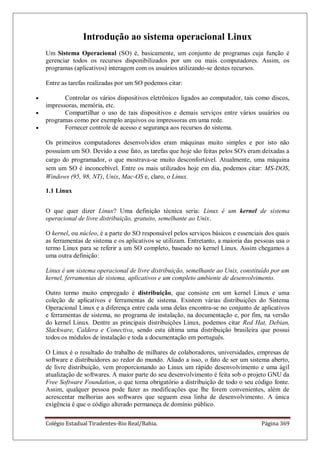 Colégio Estadual Tiradentes-Rio Real/Bahia. Página 369
Introdução ao sistema operacional Linux
Um Sistema Operacional (SO) é, basicamente, um conjunto de programas cuja função é
gerenciar todos os recursos disponibilizados por um ou mais computadores. Assim, os
programas (aplicativos) interagem com os usuários utilizando-se destes recursos.
Entre as tarefas realizadas por um SO podemos citar:
Controlar os vários dispositivos eletrônicos ligados ao computador, tais como discos,
impressoras, memória, etc.
Compartilhar o uso de tais dispositivos e demais serviços entre vários usuários ou
programas como por exemplo arquivos ou impressoras em uma rede.
Fornecer controle de acesso e segurança aos recursos do sistema.
Os primeiros computadores desenvolvidos eram máquinas muito simples e por isto não
possuíam um SO. Devido a esse fato, as tarefas que hoje são feitas pelos SO's eram deixadas a
cargo do programador, o que mostrava-se muito desconfortável. Atualmente, uma máquina
sem um SO é inconcebível. Entre os mais utilizados hoje em dia, podemos citar: MS-DOS,
Windows (95, 98, NT), Unix, Mac-OS e, claro, o Linux.
1.1 Linux
O que quer dizer Linux? Uma definição técnica seria: Linux é um kernel de sistema
operacional de livre distribuição, gratuito, semelhante ao Unix.
O kernel, ou núcleo, é a parte do SO responsável pelos serviços básicos e essenciais dos quais
as ferramentas de sistema e os aplicativos se utilizam. Entretanto, a maioria das pessoas usa o
termo Linux para se referir a um SO completo, baseado no kernel Linux. Assim chegamos a
uma outra definição:
Linux é um sistema operacional de livre distribuição, semelhante ao Unix, constituído por um
kernel, ferramentas de sistema, aplicativos e um completo ambiente de desenvolvimento.
Outro termo muito empregado é distribuição, que consiste em um kernel Linux e uma
coleção de aplicativos e ferramentas de sistema. Existem várias distribuições do Sistema
Operacional Linux e a diferença entre cada uma delas encontra-se no conjunto de aplicativos
e ferramentas de sistema, no programa de instalação, na documentação e, por fim, na versão
do kernel Linux. Dentre as principais distribuições Linux, podemos citar Red Hat, Debian,
Slackware, Caldera e Conectiva, sendo esta última uma distribuição brasileira que possui
todos os módulos de instalação e toda a documentação em português.
O Linux é o resultado do trabalho de milhares de colaboradores, universidades, empresas de
software e distribuidores ao redor do mundo. Aliado a isso, o fato de ser um sistema aberto,
de livre distribuição, vem proporcionando ao Linux um rápido desenvolvimento e uma ágil
atualização de softwares. A maior parte do seu desenvolvimento é feita sob o projeto GNU da
Free Software Foundation, o que torna obrigatório a distribuição de todo o seu código fonte.
Assim, qualquer pessoa pode fazer as modificações que lhe forem convenientes, além de
acrescentar melhorias aos softwares que seguem essa linha de desenvolvimento. A única
exigência é que o código alterado permaneça de domínio público.
 