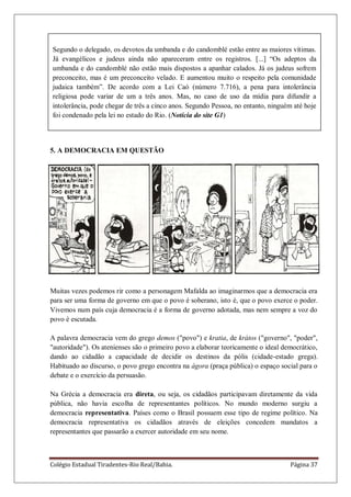 Colégio Estadual Tiradentes-Rio Real/Bahia. Página 37
5. A DEMOCRACIA EM QUESTÃO
Muitas vezes podemos rir como a personagem Mafalda ao imaginarmos que a democracia era
para ser uma forma de governo em que o povo é soberano, isto é, que o povo exerce o poder.
Vivemos num país cuja democracia é a forma de governo adotada, mas nem sempre a voz do
povo é escutada.
A palavra democracia vem do grego demos ("povo") e kratia, de krátos ("governo", "poder",
"autoridade"). Os atenienses são o primeiro povo a elaborar teoricamente o ideal democrático,
dando ao cidadão a capacidade de decidir os destinos da pólis (cidade-estado grega).
Habituado ao discurso, o povo grego encontra na ágora (praça pública) o espaço social para o
debate e o exercício da persuasão.
Na Grécia a democracia era direta, ou seja, os cidadãos participavam diretamente da vida
pública, não havia escolha de representantes políticos. No mundo moderno surgiu a
democracia representativa. Países como o Brasil possuem esse tipo de regime político. Na
democracia representativa os cidadãos através de eleições concedem mandatos a
representantes que passarão a exercer autoridade em seu nome.
Segundo o delegado, os devotos da umbanda e do candomblé estão entre as maiores vítimas.
Já evangélicos e judeus ainda não apareceram entre os registros. [...] ―Os adeptos da
umbanda e do candomblé não estão mais dispostos a apanhar calados. Já os judeus sofrem
preconceito, mas é um preconceito velado. E aumentou muito o respeito pela comunidade
judaica também‖. De acordo com a Lei Caó (número 7.716), a pena para intolerância
religiosa pode variar de um a três anos. Mas, no caso de uso da mídia para difundir a
intolerância, pode chegar de três a cinco anos. Segundo Pessoa, no entanto, ninguém até hoje
foi condenado pela lei no estado do Rio. (Notícia do site G1)
 