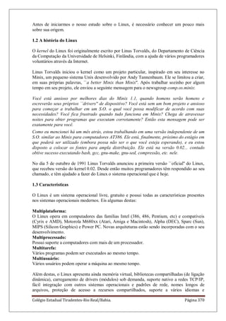 Colégio Estadual Tiradentes-Rio Real/Bahia. Página 370
Antes de iniciarmos o nosso estudo sobre o Linux, é necessário conhecer um pouco mais
sobre sua origem.
1.2 A história do Linux
O kernel do Linux foi originalmente escrito por Linus Torvalds, do Departamento de Ciência
da Computação da Universidade de Helsinki, Finlândia, com a ajuda de vários programadores
voluntários através da Internet.
Linus Torvalds iniciou o kernel como um projeto particular, inspirado em seu interesse no
Minix, um pequeno sistema Unix desenvolvido por Andy Tannenbaum. Ele se limitou a criar,
em suas próprias palavras, ``a better Minix than Minix''. Após trabalhar sozinho por algum
tempo em seu projeto, ele enviou a seguinte mensagem para o newsgroup comp.os.minix:
Você está ansioso por melhores dias do Minix 1.1, quando homens serão homens e
escreverão seus próprios ``drivers'' de dispositivo? Você está sem um bom projeto e ansioso
para começar a trabalhar em um S.O. o qual você possa modificar de acordo com suas
necessidades? Você fica frustrado quando tudo funciona em Minix? Chega de atravessar
noites para obter programas que executam corretamente? Então esta mensagem pode ser
exatamente para você.
Como eu mencionei há um mês atrás, estou trabalhando em uma versão independente de um
S.O. similar ao Minix para computadores AT386. Ele está, finalmente, próximo do estágio em
que poderá ser utilizado (embora possa não ser o que você esteja esperando), e eu estou
disposto a colocar os fontes para ampla distribuição. Ele está na versão 0.02... contudo
obtive sucesso executando bash, gcc, gnu-make, gnu-sed, compressão, etc. nele.
No dia 5 de outubro de 1991 Linus Torvalds anunciou a primeira versão ``oficial'' do Linux,
que recebeu versão do kernel 0.02. Desde então muitos programadores têm respondido ao seu
chamado, e têm ajudado a fazer do Linux o sistema operacional que é hoje.
1.3 Características
O Linux é um sistema operacional livre, gratuito e possui todas as características presentes
nos sistemas operacionais modernos. Eis algumas destas:
Multiplataforma:
O Linux opera em computadores das famílias Intel (386, 486, Pentium, etc) e compatíveis
(Cyrix e AMD), Motorola M680xx (Atari, Amiga e Macintosh), Alpha (DEC), Sparc (Sun),
MIPS (Silicon Graphics) e Power PC. Novas arquiteturas estão sendo incorporadas com o seu
desenvolvimento.
Multiprocessado:
Possui suporte a computadores com mais de um processador.
Multitarefa:
Vários programas podem ser executados ao mesmo tempo.
Multiusuário:
Vários usuários podem operar a máquina ao mesmo tempo.
Além destas, o Linux apresenta ainda memória virtual, bibliotecas compartilhadas (de ligação
dinâmica), carregamento de drivers (módulos) sob demanda, suporte nativo a redes TCP/IP,
fácil integração com outros sistemas operacionais e padrões de rede, nomes longos de
arquivos, proteção de acesso a recursos compartilhados, suporte a vários idiomas e
 