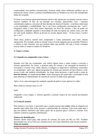 Colégio Estadual Tiradentes-Rio Real/Bahia. Página 371
conformidade com padrões internacionais. Existem ainda vários ambientes gráficos que se
utilizam do mouse, ícones e janelas (semelhantemente ao Windows) ao invés das famigeradas
linhas de comando.
O Linux é um sistema operacional bastante atrativo não apenas por ser gratuito mas por outros
motivos também. O fato de ser baseado nos sistemas operacionais Unix - sistemas
considerados maduros, com mais de duas décadas de desenvolvimento - contribuiu muito para
a sua estabilidade e confiabilidade. Isto é, um Linux configurado corretamente não ``trava''.
Chegamos então a outro fator muito importante em favor do sistema: o fato de poder ser
configurado e adaptado segundo a necessidade de cada um (apesar de, muitas vezes, isso não
ser uma tarefa simples). Muitos já devem ter ouvido alguém dizer: ``O meu Linux é melhor
que o seu!''
Além disso, pode-se instalar num computador o Linux juntamente com outro sistema
operacional. Por exemplo, pode-se instalar Linux em uma máquina que já contenha Windows
e utilizar os dois sistemas, sem que nenhum dado seja perdido. Ou seja, o Linux consegue
acessar todos os arquivos usados no Windows.
2. Como é o Linux
2.1 Ligando seu computador com o Linux
Quando você liga seu computador, este realiza alguns testes e então começa a executar o
sistema operacional. No Linux, a primeira parte do sistema a ser carregada na memória e
executada é o kernel. Este, então, detecta e configura os dispositivos eletrônicos conectados
ao computador. Após isso, alguns programas de sistema que prestam serviços básicos, como
acesso à rede, são também inicializados. Ao longo deste processo, o qual recebe o nome de
boot do sistema, ou simplesmente boot, várias mensagens são arquivadas e mostradas na tela
para informar ao administrador do sistema do sucesso ou falha nesta operação.
Após o boot, uma mensagem de saudação seguida da palavra login aparece no vídeo:
Bem-vindo ao sistema Linux 2.2.10
login:
Chegando a esse estágio, o sistema aguarda a conexão (login) de um usuário previamente
cadastrado.
2.2 Conta de usuário
Para realizar o seu login, é necessário que o usuário possua uma conta válida na máquina em
questão (para obter uma conta, procure o administrador do sistema). Uma conta nada mais é
que um cadastro eletrônico que indica quem são as pessoas aptas a utilizar o sistema. Esse
cadastro contém as seguintes informações:
Número de identificação:
Número inteiro único para cada usuário do sistema, tal como um RG ou CPF. Também
denominado user id ou UID (user identification), serve para identificar cada um dos usuários;
Nome de usuário:
 
