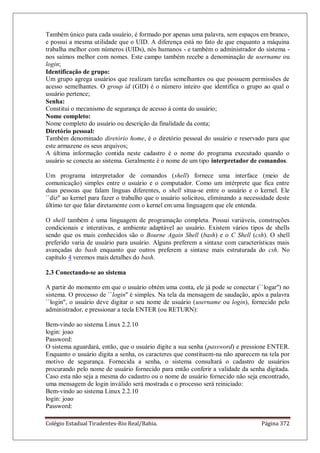 Colégio Estadual Tiradentes-Rio Real/Bahia. Página 372
Também único para cada usuário, é formado por apenas uma palavra, sem espaços em branco,
e possui a mesma utilidade que o UID. A diferença está no fato de que enquanto a máquina
trabalha melhor com números (UIDs), nós humanos - e também o administrador do sistema -
nos saímos melhor com nomes. Este campo também recebe a denominação de username ou
login;
Identificação de grupo:
Um grupo agrega usuários que realizam tarefas semelhantes ou que possuem permissões de
acesso semelhantes. O group id (GID) é o número inteiro que identifica o grupo ao qual o
usuário pertence;
Senha:
Constitui o mecanismo de segurança de acesso à conta do usuário;
Nome completo:
Nome completo do usuário ou descrição da finalidade da conta;
Diretório pessoal:
Também denominado diretório home, é o diretório pessoal do usuário e reservado para que
este armazene os seus arquivos;
A última informação contida neste cadastro é o nome do programa executado quando o
usuário se conecta ao sistema. Geralmente é o nome de um tipo interpretador de comandos.
Um programa interpretador de comandos (shell) fornece uma interface (meio de
comunicação) simples entre o usuário e o computador. Como um intérprete que fica entre
duas pessoas que falam línguas diferentes, o shell situa-se entre o usuário e o kernel. Ele
``diz'' ao kernel para fazer o trabalho que o usuário solicitou, eliminando a necessidade deste
último ter que falar diretamente com o kernel em uma linguagem que ele entenda.
O shell também é uma linguagem de programação completa. Possui variáveis, construções
condicionais e interativas, e ambiente adaptável ao usuário. Existem vários tipos de shells
sendo que os mais conhecidos são o Bourne Again Shell (bash) e o C Shell (csh). O shell
preferido varia de usuário para usuário. Alguns preferem a sintaxe com características mais
avançadas do bash enquanto que outros preferem a sintaxe mais estruturada do csh. No
capítulo 4 veremos mais detalhes do bash.
2.3 Conectando-se ao sistema
A partir do momento em que o usuário obtém uma conta, ele já pode se conectar (``logar'') no
sistema. O processo de ``login'' é simples. Na tela da mensagem de saudação, após a palavra
``login'', o usuário deve digitar o seu nome de usuário (username ou login), fornecido pelo
administrador, e pressionar a tecla ENTER (ou RETURN):
Bem-vindo ao sistema Linux 2.2.10
login: joao
Password:
O sistema aguardará, então, que o usuário digite a sua senha (password) e pressione ENTER.
Enquanto o usuário digita a senha, os caracteres que constituem-na não aparecem na tela por
motivo de segurança. Fornecida a senha, o sistema consultará o cadastro de usuários
procurando pelo nome de usuário fornecido para então conferir a validade da senha digitada.
Caso esta não seja a mesma do cadastro ou o nome de usuário fornecido não seja encontrado,
uma mensagem de login inválido será mostrada e o processo será reiniciado:
Bem-vindo ao sistema Linux 2.2.10
login: joao
Password:
 