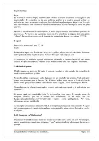 Colégio Estadual Tiradentes-Rio Real/Bahia. Página 373
Login incorrect
login:
Se o nome de usuário (login) e senha forem válidos, o sistema inicilizará a execução de um
interpretador de comandos ou de um ambiente gráfico e o usuário poderá utilizar os
aplicativos e os recursos computacionais disponibilizados pela máquina. O processo de login
terá sido concluído com sucesso se o usuário estiver vendo na tela o prompt do shell, em geral
um ``$''.
Quando o usuário terminar o seu trabalho, é muito importante que este realize o processo de
desconexão. Por motivos de segurança, nunca se deve abandonar a máquina com uma conta
``aberta''. Para realizar o processo de desconexão basta digitar logout e pressionar ENTER.
$ logout
Bem-vindo ao sistema Linux 2.2.10
login:
Para realizar o processo de desconexão no modo gráfico, clique com o botão direito do mouse
sobre qualquer área e escolha a opção Window Manager e em seguida Exit.
A mensagem de saudação aparece novamente, deixando a sistema disponível para outro
usuário. No próximo capítulo, veremos o que podemos fazer uma vez ``logados'' no sistema.
2.4 Primeiros passos
Obtido sucesso no processo de login, o sistema executará o interpretador de comandos do
usuário ou um ambiente gráfico.
No modo gráfico os comandos serão digitados em um emulador de terminal. Cada ambiente
possui um processo para a abertura. No Window Maker basta apertar o botão direito do
mouse sobre qualquer área da tela e escolher no menu a opção XShells e em seguida XTerm.
No modo texto, na tela será mostrando o prompt, indicando que o usuário já pode digitar um
comando: $
O prompt pode ser constituído ainda de informações como nome de usuário, nome da
máquina, diretório que em o usuário está trabalhando, etc...Na seção tian van
Kaick«vankaick@hotmail.comrefvarprompt veremos como configurá-lo. Por hora,
adotaremos apenas o cifrão ($).
Ao se digitar um comando e teclar ENTER, o interpretador executará esse comando. A seguir
veremos como descobrir quais informações o sistema contém sobre a conta do usuário e sobre
a máquina.
2.4.1 Quem sou eu? Onde estou?
O comando whoami mostra o nome do usuário associado com a conta em uso. Por exemplo,
caso o usuário joao execute esse comando, ``joao'' será mostrado na tela seguido de um novo
prompt:
 