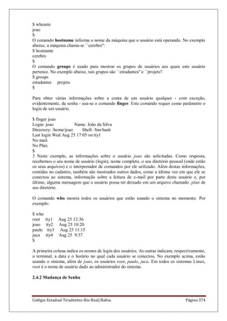 Colégio Estadual Tiradentes-Rio Real/Bahia. Página 374
$ whoami
joao
$
O comando hostname informa o nome da máquina que o usuário está operando. No exemplo
abaixo, a máquina chama-se ``cerebro'':
$ hostname
cerebro
$
O comando groups é usado para mostrar os grupos de usuários aos quais este usuário
pertence. No exemplo abaixo, tais grupos são ``estudantes'' e ``projeto''.
$ groups
estudantes projeto
$
Para obter várias informações sobre a conta de um usuário qualquer - com exceção,
evidentemente, da senha - usa-se o comando finger. Este comando requer como parâmetro o
login de um usuário.
$ finger joao
Login: joao Name: João da Silva
Directory: /home/joao Shell: /bin/bash
Last login Wed Aug 25 17:05 on tty1
No mail.
No Plan.
$
3 Neste exemplo, as informações sobre o usuário joao são solicitadas. Como resposta,
recebemos o seu nome de usuário (login), nome completo, o seu diretório pessoal (onde estão
os seus arquivos) e o interpretador de comandos por ele utilizado. Além destas informações,
contidas no cadastro, também são mostrados outros dados, como a última vez em que ele se
conectou ao sistema, informação sobre a leitura de e-mail por parte deste usuário e, por
último, alguma mensagem que o usuário possa ter deixado em um arquivo chamado .plan de
seu diretório.
O comando who mostra todos os usuários que estão usando o sistema no momento. Por
exemplo:
$ who
root tty1 Aug 25 12:36
joao tty2 Aug 25 10:20
paulo tty3 Aug 25 11:15
juca tty4 Aug 25 9:37
$
A primeira coluna indica os nomes de login dos usuários. As outras indicam, respectivamente,
o terminal, a data e o horário no qual cada usuário se conectou. No exemplo acima, estão
usando o sistema, além de joao, os usuários root, paulo, juca. Em todos os sistemas Linux,
root é o nome de usuário dado ao administrador do sistema.
2.4.2 Mudança de Senha
 