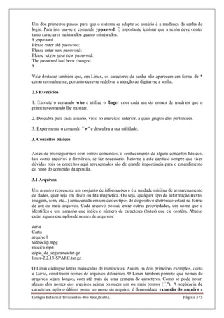 Colégio Estadual Tiradentes-Rio Real/Bahia. Página 375
Um dos primeiros passos para que o sistema se adapte ao usuário é a mudança da senha de
login. Para isto usa-se o comando yppasswd. É importante lembrar que a senha deve conter
tanto caracteres maiúsculos quanto minúsculos.
$ yppasswd
Please enter old password:
Please enter new password:
Please retype your new password:
The password had been changed.
$
Vale destacar também que, em Linux, os caracteres da senha não aparecem em forma de *
como normalmente, portanto deve-se redobrar a atenção ao digitar-se a senha.
2.5 Exercícios
1. Execute o comando who e utilize o finger com cada um do nomes de usuários que o
primeiro comando lhe mostrar.
2. Descubra para cada usuário, visto no exercício anterior, a quais grupos eles pertencem.
3. Experimente o comando ``w'' e descubra a sua utilidade.
3. Conceitos básicos
Antes de prosseguirmos com outros comandos, o conhecimento de alguns conceitos básicos,
tais como arquivos e diretórios, se faz necessário. Retorne a este capítulo sempre que tiver
dúvidas pois os conceitos aqui apresentados são de grande importância para o entendimento
do resto do conteúdo da apostila.
3.1 Arquivos
Um arquivo representa um conjunto de informações e é a unidade mínima de armazenamento
de dados, quer seja em disco ou fita magnética. Ou seja, qualquer tipo de informação (texto,
imagem, som, etc...) armazenada em um destes tipos de dispositivo eletrônico estará na forma
de um ou mais arquivos. Cada arquivo possui, entre outras propriedades, um nome que o
identifica e um tamanho que indica o número de caracteres (bytes) que ele contém. Abaixo
estão alguns exemplos de nomes de arquivos:
carta
Carta
arquivo1
videoclip.mpg
musica.mp3
copia_de_seguranca.tar.gz
linux-2.2.13-SPARC.tar.gz
O Linux distingue letras maiúsculas de minúsculas. Assim, os dois primeiros exemplos, carta
e Carta, constituem nomes de arquivos diferentes. O Linux também permite que nomes de
arquivos sejam longos, com até mais de uma centena de caracteres. Como se pode notar,
alguns dos nomes dos arquivos acima possuem um ou mais pontos (``.''). A seqüência de
caracteres, após o último ponto no nome do arquivo, é denomidada extensão do arquivo e
 