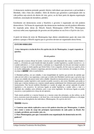 Colégio Estadual Tiradentes-Rio Real/Bahia. Página 38
A democracia moderna pretende garantir direitos individuais que preservem a privacidade e
liberdade, vida e bens dos cidadãos. Além de direitos que garantam a participação dele na
vida política seja através do direito de voto, greve, ou de fazer parte de alguma organização
(sindicato, associação de moradores, partido).
Geralmente em democracias como a brasileira o governo é organizado em três poderes
democráticos. Tal forma de organização das democracias modernas em três poderes diferentes
foi inspirada pelas ideias do filósofo francês Montesquieu (1689-1755). Montesquieu
escreveu sobre essa organização do governo em três poderes no seu livro o Espírito das Leis.
A partir da leitura do texto de Montesquieu logo abaixo entenderemos quais são esses três
poderes e porque o filósofo sugeriu que os governos deviam ser organizados dessa forma.
ESTUDO DIRIGIDO
- Leia e interprete o trecho do livro Do espírito das leis de Montesquieu. A seguir responda as
questões.
Os três poderes
Para que não se possa abusar do poder, é preciso que, pela disposição das coisas, o poder limite o
poder. [...] Existem em cada Estado três tipos de poder: o poder legislativo, o poder executivo [...] e
o poder judiciário [...]. Com o primeiro, o príncipe ou o magistrado cria leis por um tempo ou para
sempre e corrige ou anula aquelas que foram feitas. Com o segundo, ele faz a paz ou a guerra, envia
ou recebe embaixadas, instaura a segurança, previne invasões. Com o terceiro, ele castiga os crimes,
ou julga as querelas1
entre os particulares.
A liberdade política, em um cidadão, é esta tranqüilidade de espírito que provém da opinião que
cada um tem sobre a sua segurança; e para que se tenha esta liberdade é preciso que o governo seja
tal que um cidadão não possa temer outro cidadão. Quando na mesma pessoa ou no mesmo corpo de
magistratura o poder legislativo está reunido ao poder executivo, não existe liberdade, pois pode-se
temer que o mesmo monarca ou o mesmo senado apenas estabeleçam leis tirânicas para executá-las
tiranicamente. Não haverá também liberdade se o poder de julgar não estiver separado do poder
legislativo e do executivo. Se estivesse ligado ao poder legislativo, o poder sobre a vida e a
liberdade dos cidadãos seria arbitrário, pois o juiz seria legislador. Se estivesse ligado ao poder
executivo, o juiz poderia ter a força de um opressor.
Tudo estaria perdido se o mesmo homem ou o mesmo corpo dos principais, ou dos nobres, ou do
povo, exercesse esses três poderes: o de fazer leis, o de executar as resoluções públicas e o de julgar
os crimes ou as divergências dos indivíduos. (Montesquieu. Do espírito das leis)
1
Querelas: disputas.
1. Construa uma tabela explicativa com os três poderes descritos por Montesquieu. A tabela
deve conter o nome do cargo dos principais representantes de cada poder no Brasil. Por
exemplo, presidente, governador, juiz, etc.
2. Para Montesquieu, por que é necessário essa organização da democracia em três
poderes?
 