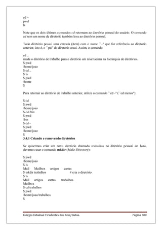 Colégio Estadual Tiradentes-Rio Real/Bahia. Página 380
cd ~
pwd
ls
Note que os dois últimos comandos cd retornam ao diretório pessoal do usuário. O comando
cd sem um nome de diretório também leva ao diretório pessoal.
Todo diretório possui uma entrada (item) com o nome ``..'' que faz referência ao diretório
anterior, isto é, o ``pai'' do diretório atual. Assim, o comando
cd ..
muda o diretório de trabalho para o diretório um nível acima na hierarquia de diretórios.
$ pwd
/home/joao
$ cd ..
$ ls
$ pwd
/home
$
Para retornar ao diretório de trabalho anterior, utilize o comando ``cd -'' (``cd menos''):
$ cd
$ pwd
/home/joao
$ cd /bin
$ pwd
/bin
$ cd -
$ pwd
/home/joao
$
3.4.1 Criando e removendo diretórios
Se quisermos criar um novo diretório chamado trabalhos no diretório pessoal do Joao,
devemos usar o comando mkdir (Make Directory):
$ pwd
/home/joao
$ ls
Mail Mailbox artigos cartas
$ mkdir trabalhos # cria o diretório
$ ls
Mail artigos cartas trabalhos
Mailbox
$ cd trabalhos
$ pwd
/home/joao/trabalhos
$
 