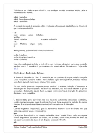Colégio Estadual Tiradentes-Rio Real/Bahia. Página 381
Poderíamos ter criado o novo diretório com qualquer um dos comandos abaixo, pois o
resultado seria o mesmo.
mkdir ./trabalhos
mkdir /home/joao/trabalhos
mkdir ~/trabalhos
A operação inversa à do comando mkdir é realizada pelo comando rmdir (Remove Directory)
que remove um diretório:
$ ls
Mail artigos cartas trabalhos
Mailbox
$ rmdir trabalhos # remove o diretório
$ ls
Mail Mailbox artigos cartas
$
Analogamente, poderíamos ter usado os comandos:
rmdir ./trabalhos
rmdir /home/joao/trabalhos
rmdir ~/trabalhos
Uma observação deve ser feita: se o diretório a ser removido não estiver vazio, este comando
não funcionará. O usuário terá que remover todo o conteúdo do diretório antes (veja seção
3.5.5).
3.4.2 A árvore de diretórios do Linux
A árvore de diretórios do Linux é controlada por um conjunto de regras estabelecidas pelo
Linux Filesystem Standard, ou FSSTND. Este tenta seguir a tradição Unix, tornando o Linux
semelhante à grande maioria dos sistemas Unix atuais.
Por que estudar primeiro a organização dos arquivos? A reposta é simples. Conhecendo a
distribuição dos arquivos (dados) na árvore de diretórios, fica mais fácil entender o que as
aplicações e ferramentas devem fazer. A seguir temos uma breve descrição dos principais
diretórios e seus conteúdos:
/
O diretório raiz, que é específico para cada máquina. Geralmente armazenado localmente,
contém os arquivos para a carga do sistema (boot), de forma a permitir a inclusão dos outros
sistemas de arquivos (outras hierarquias de diretórios) na árvore de diretórios.
/bin
Contém programas (executáveis) que são necessários durante o boot do sistema mas que
também podem ser usados pelos usuários.
/dev
Os arquivos deste diretório são também conhecidos como ``device drives'' e são usados para
acessar dispositivos eletrônicos do sistema. Por exemplo, assim como podemos ler dados de
um arquivo, podemos ler dados de um disquete acessando /dev/fd0.
/etc
 