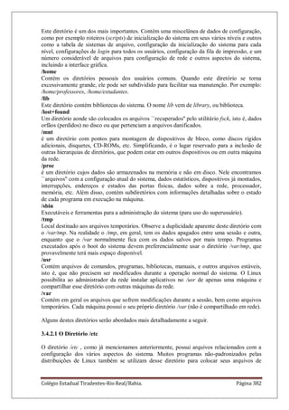 Colégio Estadual Tiradentes-Rio Real/Bahia. Página 382
Este diretório é um dos mais importantes. Contém uma miscelânea de dados de configuração,
como por exemplo roteiros (scripts) de inicialização do sistema em seus vários níveis e outros
como a tabela de sistemas de arquivo, configuração da inicialização do sistema para cada
nível, configurações de login para todos os usuários, configuração da fila de impressão, e um
número considerável de arquivos para configuração de rede e outros aspectos do sistema,
incluindo a interface gráfica.
/home
Contém os diretórios pessoais dos usuários comuns. Quando este diretório se torna
excessivamente grande, ele pode ser subdividido para facilitar sua manutenção. Por exemplo:
/home/professores, /home/estudantes.
/lib
Este diretório contém bibliotecas do sistema. O nome lib vem de library, ou biblioteca.
/lost+found
Um diretório aonde são colocados os arquivos ``recuperados'' pelo utilitário fsck, isto é, dados
orfãos (perdidos) no disco ou que pertenciam a arquivos danificados.
/mnt
é um diretório com pontos para montagem de dispositivos de bloco, como discos rígidos
adicionais, disquetes, CD-ROMs, etc. Simplificando, é o lugar reservado para a inclusão de
outras hierarquias de diretórios, que podem estar em outros dispositivos ou em outra máquina
da rede.
/proc
é um diretório cujos dados são armazenados na memória e não em disco. Nele encontramos
``arquivos'' com a configuração atual do sistema, dados estatísticos, dispositivos já montados,
interrupções, endereços e estados das portas físicas, dados sobre a rede, processador,
memória, etc. Além disso, contém subdiretórios com informações detalhadas sobre o estado
de cada programa em execução na máquina.
/sbin
Executáveis e ferramentas para a administração do sistema (para uso do superusuário).
/tmp
Local destinado aos arquivos temporários. Observe a duplicidade aparente deste diretório com
o /var/tmp. Na realidade o /tmp, em geral, tem os dados apagados entre uma sessão e outra,
enquanto que o /var normalmente fica com os dados salvos por mais tempo. Programas
executados após o boot do sistema devem preferencialmente usar o diretório /var/tmp, que
provavelmente terá mais espaço disponível.
/usr
Contém arquivos de comandos, programas, bibliotecas, manuais, e outros arquivos estáveis,
isto é, que não precisem ser modificados durante a operação normal do sistema. O Linux
possibilita ao administrador da rede instalar aplicativos no /usr de apenas uma máquina e
compartilhar esse diretório com outras máquinas da rede.
/var
Contém em geral os arquivos que sofrem modificações durante a sessão, bem como arquivos
temporários. Cada máquina possui o seu próprio diretório /var (não é compartilhado em rede).
Alguns destes diretórios serão abordados mais detalhadamente a seguir.
3.4.2.1 O Diretório /etc
O diretório /etc , como já mencionamos anteriormente, possui arquivos relacionados com a
configuração dos vários aspectos do sistema. Muitos programas não-padronizados pelas
distribuições de Linux também se utilizam desse diretório para colocar seus arquivos de
 