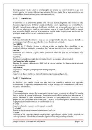 Colégio Estadual Tiradentes-Rio Real/Bahia. Página 384
Como podemos ver, no Linux as configurações do sistema são visíveis (textos), o que nem
sempre ocorre em outros sistemas operacionais. Por esta razão diz-se que administrar um
sistema Linux é manipular corretamente arquivos texto.
3.4.2.2 O Diretório /usr
O diretório /usr é geralmente grande, uma vez que muitos programas são instalados nele.
Todos os arquivos deste diretório vêm da distribuição Linux e geralmente são compartilhados
na rede, enquanto que programas localmente instalados são armazenados em /usr/local. Isto
faz com que seja possível atualizar o sistema para uma nova versão de distribuição ou mesmo
uma nova distribuição sem que seja necessário instalar todos os programas novamente. Os
principais subdiretórios do /usr estão listados abaixo:
/usr/local
Softwares instalados localmente - que não são compartilhados de outra máquina da rede - e
outros arquivos e softwares que não vêm com a distribuição utilizada.
/usr/X11R6
Arquivos do X Window System, o sistema gráfico de janelas. Para simplificar o seu
desenvolvimento e instalação, os arquivos do X não são integrados com o resto do sistema.
/usr/bin
Comandos dos usuários. Alguns outros comandos estão em /bin ou /usr/local/bin (veja
/usr/local).
/usr/sbin
Comandos para administração do sistema (utilizados apenas pelo administrador).
/usr/man, /usr/info, /usr/doc
Páginas de manual, documentos GNU info e outros arquivos de documentação diversa,
respectivamente.
/usr/include
Arquivos de cabeçalho para programas em linguangem C.
/usr/lib
Arquivos de dados imutáveis, incluindo alguns arquivos de configuração.
3.4.2.3 O Diretório /var
O diretório /var contém dados que são alterados quando o sistema está operando
normalmente. É específico para cada sistema, ou seja, não deve ser compartilhado com outras
máquinas em uma rede.
/var/catman
Algumas páginas de manual são armazenadas em /usr/man e vêm numa versão pré-formatada.
Outras páginas de manual precisam ser formatadas quando são acessadas pela primeira vez. A
versão formatada é então armazenada em /var/man e o próximo usuário a acessar a essa
página não terá que esperar pela formatação. O arquivo /var/catman guarda informações sobre
as páginas que foram formatadas recentemente (cache).
/var/lib
Arquivos alterados enquanto o sistema está operando.
/var/local
Dados variáveis para programas instalados em /usr/local.
/var/log
Arquivos de log (registro) para vários programas especialmente login e syslog. Arquivos em
/var/log tendem a crescer indefinidamente e precisam ser apagados regularmente.
 