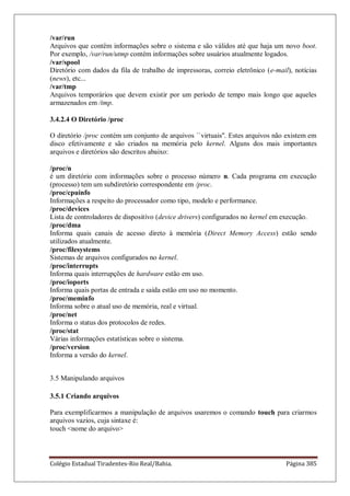 Colégio Estadual Tiradentes-Rio Real/Bahia. Página 385
/var/run
Arquivos que contêm informações sobre o sistema e são válidos até que haja um novo boot.
Por exemplo, /var/run/utmp contém informações sobre usuários atualmente logados.
/var/spool
Diretório com dados da fila de trabalho de impressoras, correio eletrônico (e-mail), notícias
(news), etc...
/var/tmp
Arquivos temporários que devem existir por um período de tempo mais longo que aqueles
armazenados em /tmp.
3.4.2.4 O Diretório /proc
O diretório /proc contém um conjunto de arquivos ``virtuais''. Estes arquivos não existem em
disco efetivamente e são criados na memória pelo kernel. Alguns dos mais importantes
arquivos e diretórios são descritos abaixo:
/proc/n
é um diretório com informações sobre o processo número n. Cada programa em execução
(processo) tem um subdiretório correspondente em /proc.
/proc/cpuinfo
Informações a respeito do processador como tipo, modelo e performance.
/proc/devices
Lista de controladores de dispositívo (device drivers) configurados no kernel em execução.
/proc/dma
Informa quais canais de acesso direto à memória (Direct Memory Access) estão sendo
utilizados atualmente.
/proc/filesystems
Sistemas de arquivos configurados no kernel.
/proc/interrupts
Informa quais interrupções de hardware estão em uso.
/proc/ioports
Informa quais portas de entrada e saída estão em uso no momento.
/proc/meminfo
Informa sobre o atual uso de memória, real e virtual.
/proc/net
Informa o status dos protocolos de redes.
/proc/stat
Várias informações estatísticas sobre o sistema.
/proc/version
Informa a versão do kernel.
3.5 Manipulando arquivos
3.5.1 Criando arquivos
Para exemplificarmos a manipulação de arquivos usaremos o comando touch para criarmos
arquivos vazios, cuja sintaxe é:
touch nome do arquivo
 