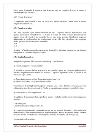 Colégio Estadual Tiradentes-Rio Real/Bahia. Página 386
Outro modo de criação de arquivos, mas desta vez com um conteúdo de texto, é usando o
comando cat cuja sintaxe é:
cat  nome do arquivo
É importante notar o sinal » que em breve será melhor estudado, assim como as outras
funções do comando cat.
3.5.2 Arquivos ocultos
No Linux, arquivos cujos nomes comecem por um ``.'' (ponto) não são mostrados na tela
quando utilizamos o comando ls ou ``ls -l''. Isto é, colocar um ponto no início do nome de um
arquivo torna ele invisível ao comando ls, em sua forma simples. Geralmente arquivos
relacionados a configurações são ocultos (veja seção 4.4). Para vizualizar estes arquivos
utilize qualquer um dos seguintes comandos:
ls -a
ls -la
A opção ``a'' (all) mostra todos os arquivos do diretório, incluindo os arquivos que iniciam
com ponto, os chamados arquivos ocultos.
3.5.3 Copiando arquivos
A cópia de arquivos é feita usando o comando cp , cuja sintaxe é:
cp arquivo original arquivo cópia
O primeiro argumento indica o arquivo a ser copiado e pode ser composto pelo caminho
absoluto ou pelo caminho relativo do arquivo. O segundo argumento indica o arquivo a ser
criado, ou seja, a cópia.
cp /home/joao/cartas/texto1.txt /home/joao/artigos/texto1.txt
cp ~joao/cartas/texto1.txt ~joao/artigos/texto1.txt
Os comandos do exemplo acima copiam o arquivo texto1.txt do diretório cartas de joao para
o diretório artigos do mesmo usuário. Ainda, se o usuário que executar o comando for joao:
cp ~/cartas/texto1.txt ~/artigos/texto1.txt
A seqüência de comandos abaixo produz o mesmo resultado usando nomes relativos para os
arquivos:
$ cd /home/joao
$ cp cartas/texto1.txt artigos/texto1.txt
Se o segundo argumento for constituído apenas por um nome de diretório, a cópia será criada
nesse diretório com o mesmo nome do arquivo original. Assim, o comando abaixo também
produz o mesmo resultado que o anterior (se o diretório de trabalho for /home/joao) .
$ cp cartas/texto1.txt artigos
 