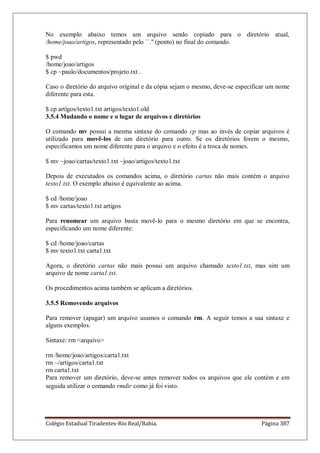 Colégio Estadual Tiradentes-Rio Real/Bahia. Página 387
No exemplo abaixo temos um arquivo sendo copiado para o diretório atual,
/home/joao/artigos, representado pelo ``.'' (ponto) no final do comando.
$ pwd
/home/joao/artigos
$ cp ~paulo/documentos/projeto.txt .
Caso o diretório do arquivo original e da cópia sejam o mesmo, deve-se especificar um nome
diferente para esta.
$ cp artigos/texto1.txt artigos/texto1.old
3.5.4 Mudando o nome e o lugar de arquivos e diretórios
O comando mv possui a mesma sintaxe do comando cp mas ao invés de copiar arquivos é
utilizado para movê-los de um diretório para outro. Se os diretórios forem o mesmo,
especificamos um nome diferente para o arquivo e o efeito é a troca de nomes.
$ mv ~joao/cartas/texto1.txt ~joao/artigos/texto1.txt
Depois de executados os comandos acima, o diretório cartas não mais contém o arquivo
texto1.txt. O exemplo abaixo é equivalente ao acima.
$ cd /home/joao
$ mv cartas/texto1.txt artigos
Para renomear um arquivo basta movê-lo para o mesmo diretório em que se encontra,
especificando um nome diferente:
$ cd /home/joao/cartas
$ mv texto1.txt carta1.txt
Agora, o diretório cartas não mais possui um arquivo chamado texto1.txt, mas sim um
arquivo de nome carta1.txt.
Os procedimentos acima também se aplicam a diretórios.
3.5.5 Removendo arquivos
Para remover (apagar) um arquivo usamos o comando rm. A seguir temos a sua sintaxe e
alguns exemplos.
Sintaxe: rm arquivo
rm /home/joao/artigos/carta1.txt
rm ~/artigos/carta1.txt
rm carta1.txt
Para remover um diretório, deve-se antes remover todos os arquivos que ele contém e em
seguida utilizar o comando rmdir como já foi visto.
 