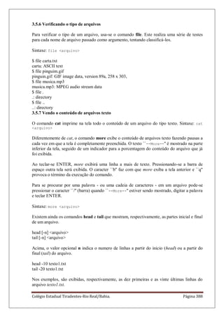 Colégio Estadual Tiradentes-Rio Real/Bahia. Página 388
3.5.6 Verificando o tipo de arquivos
Para verificar o tipo de um arquivo, usa-se o comando file. Este realiza uma série de testes
para cada nome de arquivo passado como argumento, tentando classificá-los.
Sintaxe: file arquivo
$ file carta.txt
carta: ASCII text
$ file pinguim.gif
pinguin.gif: GIF image data, version 89a, 258 x 303,
$ file musica.mp3
musica.mp3: MPEG audio stream data
$ file .
.: directory
$ file ..
..: directory
3.5.7 Vendo o conteúdo de arquivos texto
O comando cat imprime na tela todo o conteúdo de um arquivo do tipo texto. Sintaxe: cat
arquivo
Diferentemente de cat, o comando more exibe o conteúdo de arquivos texto fazendo pausas a
cada vez em que a tela é completamente preenchida. O texto ``--More--'' é mostrado na parte
inferior da tela, seguido de um indicador para a porcentagem do conteúdo do arquivo que já
foi exibida.
Ao teclar-se ENTER, more exibirá uma linha a mais de texto. Pressionando-se a barra de
espaço outra tela será exibida. O caracter ``b'' faz com que more exiba a tela anterior e ``q''
provoca o término da execução do comando.
Para se procurar por uma palavra - ou uma cadeia de caracteres - em um arquivo pode-se
pressionar o caracter ``/'' (barra) quando ``--More--'' estiver sendo mostrado, digitar a palavra
e teclar ENTER.
Sintaxe: more arquivo
Existem ainda os comandos head e tail que mostram, respectivamente, as partes inicial e final
de um arquivo.
head [-n] arquivo
tail [-n] arquivo
Acima, o valor opcional n indica o numero de linhas a partir do inicio (head) ou a partir do
final (tail) do arquivo.
head -10 texto1.txt
tail -20 texto1.txt
Nos exemplos, são exibidas, respectivamente, as dez primeiras e as vinte últimas linhas do
arquivo texto1.txt.
 