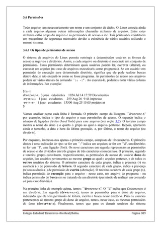 Colégio Estadual Tiradentes-Rio Real/Bahia. Página 389
3.6 Permissões
Todo arquivo tem necessariamente um nome e um conjunto de dados. O Linux associa ainda
a cada arquivo algumas outras informações chamadas atributos de arquivo. Entre estes
atributos estão o tipo do arquivo e as permissões de acesso a ele. Tais permissões constituem
um mecanismo de segurança necessário devido a existência de vários usuários utiliando o
mesmo sistema.
3.6.1 Os tipos de permissões de acesso
O sistema de arquivos do Linux permite restringir a determinados usuários as formas de
acesso a arquivos e diretórios. Assim, a cada arquivo ou diretório é associado um conjunto de
permissões. Essas permissões determinam quais usuários podem ler, escrever (alterar), ou
executar um arquivo (no caso de arquivos executáveis como programas). Se um usuário tem
permissão de execução para determinado diretório, significa que ele pode realizar buscas
dentro dele, e não executá-lo como se fosse programa. As permissões de acesso aos arquivos
podem ser vistas através do comando ``ls -l'' . Ao executá-lo, podemos notar várias colunas
de informações. Por exemplo:
$ ls -l
drwxrwxr-x 3 joao estudantes 1024 Jul 14 17:59 Documentos
-rwxr-x--- 1 joao estudantes 259 Aug 26 9:44 impresso
-rw-r--r-- 1 joao estudantes 13500 Aug 25 15:05 projeto.txt
$
Vamos analisar como cada linha é formada. O primeiro campo da listagem, ``drwxrwxr-x''
por exemplo, indica o tipo do arquivo e suas permissões de acesso. O segundo indica o
número de ligações diretas (hard links) para esse arquivo (ver seção 3.7). O terceiro campo
mostra o nome do dono e o quarto o grupo ao qual o arquivo pertence. Depois, aparecem
ainda o tamanho, a data e hora da última gravação, e, por último, o nome do arquivo (ou
diretório).
Por enquanto, interessa-nos apenas o primeiro campo, composto de 10 caracteres. O primeiro
destes é uma indicação de tipo: se for um ``-'' indica um arquivo; se for um ``d'', um diretório;
se for um ``l'', uma ligação (link). Os nove caracteres em seguida representam as permissões
de acesso e são divididos em três grupos de três caracteres consecutivos. O primeiro, segundo
e terceiro grupos constituem, respectivamente, as permissões de acesso do usuário dono do
arquivo, dos usuários pertencentes ao mesmo grupo ao qual o arquivo pertence, e de todos os
outros usuários do sistema. O primeiro caractere de cada grupo, indica a presença (r) ou
ausência (-) de permissão de leitura. O segundo caractere de cada grupo, indica a presença
(w) ou ausência (-) de permissão de escrita (alteração). O terceiro caractere de cada grupo (x),
indica permissão de execução para o arquivo - nesse caso, um arquivo de programa - ou
indica permissão de busca em se tratando de um diretório (permissão de realizar um comando
cd para esse diretório).
Na primeira linha do exemplo acima, temos: ``drwxrwxr-x''. O ``d'' indica que Documentos é
um diretório. Em seguida (drwxrwxr-x), temos as permissões para o dono do arquivo,
indicando que ele tem permissão de leitura, escrita e busca nesse diretório. Para os usuários
pertencentes ao mesmo grupo do dono do arquivo, temos, nesse caso, as mesmas permissões
do dono (drwxrwxr-x). Finalmente, temos que para os demais usuários do sistema
 
