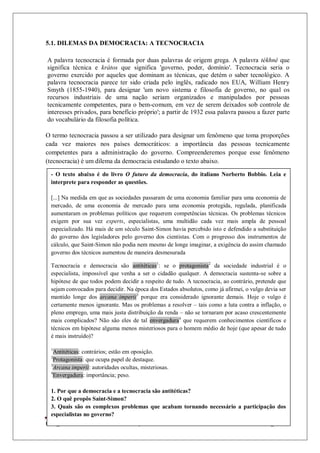 Colégio Estadual Tiradentes-Rio Real/Bahia. Página 39
5.1. DILEMAS DA DEMOCRACIA: A TECNOCRACIA
A palavra tecnocracia é formada por duas palavras de origem grega. A palavra tékhné que
significa técnica e krátos que significa 'governo, poder, domínio'. Tecnocracia seria o
governo exercido por aqueles que dominam as técnicas, que detém o saber tecnológico. A
palavra tecnocracia parece ter sido criada pelo inglês, radicado nos EUA, William Henry
Smyth (1855-1940), para designar 'um novo sistema e filosofia de governo, no qual os
recursos industriais de uma nação seriam organizados e manipulados por pessoas
tecnicamente competentes, para o bem-comum, em vez de serem deixados sob controle de
interesses privados, para benefício próprio'; a partir de 1932 essa palavra passou a fazer parte
do vocabulário da filosofia política.
O termo tecnocracia passou a ser utilizado para designar um fenômeno que toma proporções
cada vez maiores nos países democráticos: a importância das pessoas tecnicamente
competentes para a administração do governo. Compreenderemos porque esse fenômeno
(tecnocracia) é um dilema da democracia estudando o texto abaixo.
- O texto abaixo é do livro O futuro da democracia, do italiano Norberto Bobbio. Leia e
interprete para responder as questões.
[...] Na medida em que as sociedades passaram de uma economia familiar para uma economia de
mercado, de uma economia de mercado para uma economia protegida, regulada, planificada
aumentaram os problemas políticos que requerem competências técnicas. Os problemas técnicos
exigem por sua vez experts, especialistas, uma multidão cada vez mais ampla de pessoal
especializado. Há mais de um século Saint-Simon havia percebido isto e defendido a substituição
do governo dos legisladores pelo governo dos cientistas. Com o progresso dos instrumentos de
cálculo, que Saint-Simon não podia nem mesmo de longe imaginar, a exigência do assim chamado
governo dos técnicos aumentou de maneira desmesurada
Tecnocracia e democracia são antitéticas1
: se o protagonista2
da sociedade industrial é o
especialista, impossível que venha a ser o cidadão qualquer. A democracia sustenta-se sobre a
hipótese de que todos podem decidir a respeito de tudo. A tecnocracia, ao contrário, pretende que
sejam convocados para decidir. Na época dos Estados absolutos, como já afirmei, o vulgo devia ser
mantido longe dos arcana imperii3
porque era considerado ignorante demais. Hoje o vulgo é
certamente menos ignorante. Mas os problemas a resolver – tais como a luta contra a inflação, o
pleno emprego, uma mais justa distribuição da renda – não se tornaram por acaso crescentemente
mais complicados? Não são eles de tal envergadura4
que requerem conhecimentos científicos e
técnicos em hipótese alguma menos misteriosos para o homem médio de hoje (que apesar de tudo
é mais instruído)?
1
Antitéticas: contrários; estão em oposição.
2
Protagonista: que ocupa papel de destaque.
3
Arcana imperii: autoridades ocultas, misteriosas.
4
Envergadura: importância; peso.
1. Por que a democracia e a tecnocracia são antitéticas?
2. O quê propôs Saint-Simon?
3. Quais são os complexos problemas que acabam tornando necessário a participação dos
especialistas no governo?
 