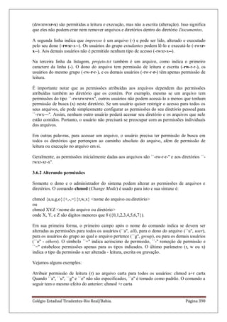 Colégio Estadual Tiradentes-Rio Real/Bahia. Página 390
(drwxrwxr-x) são permitidas a leitura e execução, mas não a escrita (alteração). Isso significa
que eles não podem criar nem remover arquivos e diretórios dentro do diretório Documentos.
A segunda linha indica que impresso é um arquivo (-) e pode ser lido, alterado e executado
pelo seu dono (-rwxr-x--). Os usuários do grupo estudantes podem lê-lo e executá-lo (-rwxr-
x--). Aos demais usuários não é permitido nenhum tipo de acesso (-rwxr-x--).
Na terceira linha da listagem, projeto.txt também é um arquivo, como indica o primeiro
caractere da linha (-). O dono do arquivo tem permissão de leitura e escrita (-rw-r-r-), os
usuários do mesmo grupo (-rw-r-r-), e os demais usuários (-rw-r-r-) têm apenas permissão de
leitura.
É importante notar que as permissões atribuídas aos arquivos dependem das permissões
atribuídas também ao diretório que os contém. Por exemplo, mesmo se um arquivo tem
permissões do tipo ``-rwxrwxrwx'', outros usuários não podem acessá-lo a menos que tenham
permissão de busca (x) neste diretório. Se um usuário quiser restrigir o acesso para todos os
seus arquivos, ele pode simplesmente configurar as permissões do seu diretório pessoal para
``-rwx---''. Assim, nenhum outro usuário poderá acessar seu diretório e os arquivos que nele
estão contidos. Portanto, o usuário não precisará se preocupar com as permissões individuais
dos arquivos.
Em outras palavras, para acessar um arquivo, o usuário precisa ter permissão de busca em
todos os diretórios que pertençam ao caminho absoluto do arquivo, além de permissão de
leitura ou execução no arquivo em si.
Geralmente, as permissões inicialmente dadas aos arquivos são ``-rw-r-r-'' e aos diretórios ``-
rwxr-xr-x''.
3.6.2 Alterando permissões
Somente o dono e o administrador do sistema podem alterar as permissões de arquivos e
diretórios. O comando chmod (Change Mode) é usado para isto e sua sintaxe é:
chmod {a,u,g,o}{+,-,=}{r,w,x} nome do arquivo ou diretório
ou
chmod XYZ nome do arquivo ou diretório
onde X, Y, e Z são digitos menores que 8 ({0,1,2,3,4,5,6,7}).
Em sua primeira forma, o primeiro campo após o nome do comando indica se devem ser
alteradas as permissões para todos os usuários (``a'', all), para o dono do arquivo (``u'', user),
para os usuários do grupo ao qual o arquivo pertence (``g'', group), ou para os demais usuários
(``o'' - others). O símbolo ``+'' indica acréscimo de permissão, ``-'' remoção de permissão e
``='' estabelece permissões apenas para os tipos indicados. O último parâmetro (r, w ou x)
indica o tipo da permissão a ser alterada - leitura, escrita ou gravação.
Vejamos alguns exemplos:
Atribuir permissão de leitura (r) ao arquivo carta para todos os usuários: chmod a+r carta
Quando ``a'', ``u'', ``g'' e ``o'' não são especificados, ``a'' é tomado como padrão. O comando a
seguir tem o mesmo efeito do anterior: chmod +r carta
 