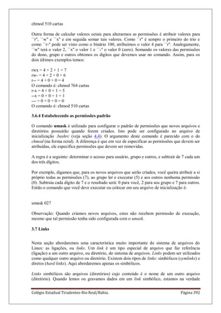 Colégio Estadual Tiradentes-Rio Real/Bahia. Página 392
chmod 510 cartas
Outra forma de calcular valores octais para alterarmos as permissões é atribuir valores para
``r'', ``w'' e ``x'' e em seguida somar tais valores. Como ``r'' é sempre o primeiro do trio e
como ``r-'' pode ser visto como o binário 100, atribuímos o valor 4 para ``r''. Analogamente,
``w'' terá o valor 2, ``x'' o valor 1 e ``-'' o valor 0 (zero). Somando os valores das permissões
do dono, grupo e outros obtemos os dígitos que devemos usar no comando. Assim, para os
dois últimos exemplos temos:
rwx = 4 + 2 + 1 = 7
rw- = 4 + 2 + 0 = 6
r-- = 4 + 0 + 0 = 4
O comando é: chmod 764 cartas
r-x = 4 + 0 + 1 = 5
--x = 0 + 0 + 1 = 1
--- = 0 + 0 + 0 = 0
O comando é: chmod 510 cartas
3.6.4 Estabelecendo as permissões padrão
O comando umask é utilizado para configurar o padrão de permissões que novos arquivos e
diretórios possuirão quando forem criados. Isto pode ser configurado no arquivo de
inicialização .bashrc (veja seção 4.4). O argumento deste comando é parecido com o do
chmod (na forma octal). A diferença é que em vez de especificar as permissões que devem ser
atribuídas, ele especifíca permissões que devem ser removidas.
A regra é a seguinte: determinar o acesso para usuário, grupo e outros, e subtrair de 7 cada um
dos três dígitos.
Por exemplo, digamos que, para os novos arquivos que serão criados, você queira atribuir a si
prôprio todas as permissões (7), ao grupo ler e executar (5) e aos outros nenhuma permissão
(0). Subtraia cada dígito de 7 e o resultado será: 0 para você, 2 para seu grupo e 7 para outros.
Então o comando que você deve executar ou colocar em seu arquivo de inicialização é:
umask 027
Observação: Quando criamos novos arquivos, estes não recebem permissão de execução,
mesmo que tal permissão tenha sido configurada com o umask.
3.7 Links
Nesta seção abordaremos uma característica muito importante do sistema de arquivos do
Linux: as ligações, ou links. Um link é um tipo especial de arquivo que faz referência
(ligação) a um outro arquivo, ou diretório, do sistema de arquivos. Links podem ser utilizados
como qualquer outro arquivo ou diretório. Existem dois tipos de links: simbólicos (symlinks) e
diretos (hard links). Aqui abordaremos apenas os simbólicos.
Links simbólicos são arquivos (diretórios) cujo conteúdo é o nome de um outro arquivo
(diretório). Quando lemos ou gravamos dados em um link simbólico, estamos na verdade
 