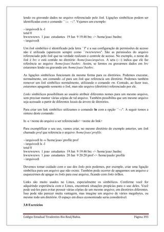 Colégio Estadual Tiradentes-Rio Real/Bahia. Página 393
lendo ou gravando dados no arquivo referenciado pelo link. Ligações simbólicas podem ser
identificadas com o comando ``ls -l''. Vejamos um exemplo:
~/arquivos$ ls -l
total 0
lrwxrwxrwx 1 joao estudantes 19 Jan 9 19:46 brc - /home/joao/.bashrc
~/arquivos$
Um link simbólico é identificado pela letra ``l'' e a sua configuração de permissões de acesso
não é utilizada (aparecem sempre como ``rwxrwxrwx''. São as permissões do arquivo
referenciado pelo link que na verdade realizam o controle de acesso. No exemplo, o nome do
link é brc e está contido no diretório /home/joao/arquivos. A seta (-) indica que ele faz
referência ao arquivo /home/joao/.bashrc. Assim, se lermos ou gravarmos dados em brc
estaremos lendo ou gravando em /home/joao/.bashrc.
As ligações simbólicas funcionam da mesma forma para os diretórios. Podemos executar,
normalmente, um comando cd para um link que referencia um diretório. Podemos também
remover um link simbólico normalmente, utilizando o comando rm. Contudo, ao fazer isso,
estaremos apagando somente o link, man não arquivo (diretório) referenciado por ele.
Links simbólicos possibilitam ao usuário atribuir diferentes nomes para um mesmo arquivo,
sem precisar manter várias cópias de tal arquivo. Também possibilita que um mesmo arquivo
seja acessado a partir de diferentes locais da árvore de diretórios.
Para criar um link simbólico utilizamos o comando ln com a opção ``-s''. A seguir temos a
sintaxe deste comando:
ln -s nome do arquivo a ser referenciado nome do link
Para exemplificar o seu uso, vamos criar, no mesmo diretório do exemplo anterior, um link
chamado prof que referencia o arquivo /home/joao/.profile.
~/arquivos$ ln -s /home/joao/.profile prof
~/arquivos$ ls -l
total 0
lrwxrwxrwx 1 joao estudantes 19 Jan 9 19:46 brc - /home/joao/.bashrc
lrwxrwxrwx 1 joao estudantes 20 Jan 9 20:20 prof - /home/paulo/.profile
~/arquivos$
Devemos tomar cuidado com o uso dos links pois podemos, por exemplo, criar uma ligação
simbólica para um arquivo que não existe. Também pode ocorrer de apagarmos um arquivo e
esquecermos de apagar os links para esse arquivo, ficando com links órfãos.
Links são muito usados no Linux, especialmente os simbólicos. Conforme você for
adquirindo experiência com o Linux, encontrará situações propícias para o uso deles. Você
pode usá-los para evitar possuir várias cópias de um mesmo arquivo, em diretórios diferentes.
Isso pode não parecer muita vantagem, mas imagine um arquivo de vários megabytes, ou
mesmo todo um diretório. O espaço em disco economizado seria considerável.
3.8 Exercícios
 