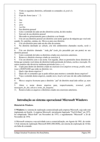 Colégio Estadual Tiradentes-Rio Real/Bahia. Página 394
1. Visite os seguintes diretórios, utilizando os comandos cd, pwd e ls.
1. /home
2. O pai do /home (use o ``..'')
3. /
4. /bin
5. /usr
6. /proc
7. /usr/bin
8. Seu diretório pessoal
2. Liste o conteúdo de cada um dos diretórios acima, de dois modos:
1. Sem sair do seu diretório pessoal
2. Movendo-se primeiramente para o diretório a ser listado
3. Crie em seu diretório pessoal um diretório com nome igual ao da máquina que você está
usando. Ex: patolino, catatau, etc. Mova-se para esse diretório.
4. Crie um diretório para cada um dos dias da semana.
5. No diretório destinado ao sábado, crie três subdiretórios chamados manha, tarde e
noite.
6. Crie um diretório chamado ``.todo_dia'' (todo_dia precedido por um ponto) no seu
diretório pessoal.
7. Liste o conteúdo de todos os diretórios criados nos exercícios anteriores.
8. Remova o diretório domingo criado no exercício 4.
9. Crie um diretório com o seu nome. Em seguida, altere as permissões desse diretório de
forma que somente você (dono do diretório) tenha permissão de leitura, escrita e execução. Os
outros usuários não devem ter nenhuma permissão (rwx------).
10. Copie para dentro do diretório criado no exercício 9 os arquivos termcap, profile, motd,
issue e HOSTNAME que estão no diretório /etc.
1. Qual o tipo desses arquivos ?
2. Quais são os comandos que se pode utilizar para mostrar o conteúdo desses arquivos?
3. Veja o conteúdo destes arquivos, usando more, head e tail caso ele não caiba totalmente
na tela.
4. Mova o arquivo hostname para o diretório ``pai'' do diretório atual (não utilize cp, nem
rm).
5. Altere o nome desses arquivos para, respectivamente, terminal, perfil,
mensagem_do_dia, edicao e nome_da_maquina.
11. Remova todos os arquivos e diretórios criados nos exercícios anteriores.
Introdução ao sistema operacional Microsoft Windows
Historial do Windows
O Windows é o sistema de exploração comercializado pela empresa Microsoft, cuja sede está
implantada em Seattle. A empresa Microsoft, inicialmente baptizada ―Traf-O-Data‖ em 1972,
foi rebaptizada ―Micro-Soft‖ em Novembro de 1975, e seguidamente ―Microsoft‖ a 26 de
Novembro de 1976.
A Microsoft começou a sua actividade com a comercialização, em Agosto de 1981, da versão
1.0 do sistema de exploração Microsoft DOS (MS-DOS), um sistema de exploração de 16 bits
em linha de comando.
 