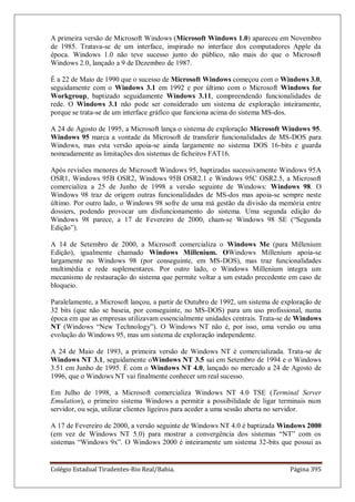 Colégio Estadual Tiradentes-Rio Real/Bahia. Página 395
A primeira versão de Microsoft Windows (Microsoft Windows 1.0) apareceu em Novembro
de 1985. Tratava-se de um interface, inspirado no interface dos computadores Apple da
época. Windows 1.0 não teve sucesso junto do público, não mais do que o Microsoft
Windows 2.0, lançado a 9 de Dezembro de 1987.
É a 22 de Maio de 1990 que o sucesso de Microsoft Windows começou com o Windows 3.0,
seguidamente com o Windows 3.1 em 1992 e por último com o Microsoft Windows for
Workgroup, baptizado seguidamente Windows 3.11, compreendendo funcionalidades de
rede. O Windows 3.1 não pode ser considerado um sistema de exploração inteiramente,
porque se trata-se de um interface gráfico que funciona acima do sistema MS-dos.
A 24 de Agosto de 1995, a Microsoft lança o sistema de exploração Microsoft Windows 95.
Windows 95 marca a vontade da Microsoft de transferir funcionalidades de MS-DOS para
Windows, mas esta versão apoia-se ainda largamente no sistema DOS 16-bits e guarda
nomeadamente as limitações dos sistemas de ficheiros FAT16.
Após revisões menores de Microsoft Windows 95, baptizadas sucessivamente Windows 95A
OSR1, Windows 95B OSR2, Windows 95B OSR2.1 e Windows 95C OSR2.5, a Microsoft
comercializa a 25 de Junho de 1998 a versão seguinte de Windows: Windows 98. O
Windows 98 traz de origem outras funcionalidades de MS-dos mas apoia-se sempre neste
último. Por outro lado, o Windows 98 sofre de uma má gestão da divisão da memória entre
dossiers, podendo provocar um disfuncionamento do sistema. Uma segunda edição do
Windows 98 parece, a 17 de Fevereiro de 2000, cham-se Windows 98 SE (―Segunda
Edição‖).
A 14 de Setembro de 2000, a Microsoft comercializa o Windows Me (para Millenium
Edição), igualmente chamado Windows Millenium. OWindows Millenium apoia-se
largamente no Windows 98 (por conseguinte, em MS-DOS), mas traz funcionalidades
multimédia e rede suplementares. Por outro lado, o Windows Millenium integra um
mecanismo de restauração do sistema que permite voltar a um estado precedente em caso de
bloqueio.
Paralelamente, a Microsoft lançou, a partir de Outubro de 1992, um sistema de exploração de
32 bits (que não se baseia, por conseguinte, no MS-DOS) para um uso profissional, numa
época em que as empresas utilizavam essencialmente unidades centrais. Trata-se de Windows
NT (Windows ―New Technology‖). O Windows NT não é, por isso, uma versão ou uma
evolução do Windows 95, mas um sistema de exploração independente.
A 24 de Maio de 1993, a primeira versão de Windows NT é comercializada. Trata-se de
Windows NT 3.1, seguidamente oWindows NT 3.5 sai em Setembro de 1994 e o Windows
3.51 em Junho de 1995. É com o Windows NT 4.0, lançado no mercado a 24 de Agosto de
1996, que o Windows NT vai finalmente conhecer um real sucesso.
Em Julho de 1998, a Microsoft comercializa Windows NT 4.0 TSE (Terminal Server
Emulation), o primeiro sistema Windows a permitir a possibilidade de ligar terminais num
servidor, ou seja, utilizar clientes ligeiros para aceder a uma sessão aberta no servidor.
A 17 de Fevereiro de 2000, a versão seguinte de Windows NT 4.0 é baptizada Windows 2000
(em vez de Windows NT 5.0) para mostrar a convergência dos sistemas ―NT‖ com os
sistemas ―Windows 9x‖. O Windows 2000 é inteiramente um sistema 32-bits que possui as
 