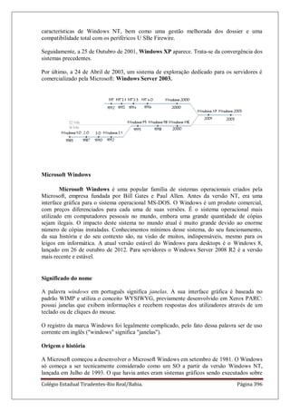 Colégio Estadual Tiradentes-Rio Real/Bahia. Página 396
características de Windows NT, bem como uma gestão melhorada dos dossier e uma
compatibilidade total com os periféricos U SBe Firewire.
Seguidamente, a 25 de Outubro de 2001, Windows XP aparece. Trata-se da convergência dos
sistemas precedentes.
Por último, a 24 de Abril de 2003, um sistema de exploração dedicado para os servidores é
comercializado pela Microsoft: Windows Server 2003.
Microsoft Windows
Microsoft Windows é uma popular família de sistemas operacionais criados pela
Microsoft, empresa fundada por Bill Gates e Paul Allen. Antes da versão NT, era uma
interface gráfica para o sistema operacional MS-DOS. O Windows é um produto comercial,
com preços diferenciados para cada uma de suas versões. É o sistema operacional mais
utilizado em computadores pessoais no mundo, embora uma grande quantidade de cópias
sejam ilegais. O impacto deste sistema no mundo atual é muito grande devido ao enorme
número de cópias instaladas. Conhecimentos mínimos desse sistema, do seu funcionamento,
da sua história e do seu contexto são, na visão de muitos, indispensáveis, mesmo para os
leigos em informática. A atual versão estável do Windows para desktops é o Windows 8,
lançado em 26 de outubro de 2012. Para servidores o Windows Server 2008 R2 é a versão
mais recente e estável.
Significado do nome
A palavra windows em português significa janelas. A sua interface gráfica é baseada no
padrão WIMP e utiliza o conceito WYSIWYG, previamente desenvolvido em Xerox PARC:
possui janelas que exibem informações e recebem respostas dos utilizadores através de um
teclado ou de cliques do mouse.
O registro da marca Windows foi legalmente complicado, pelo fato dessa palavra ser de uso
corrente em inglês (windows significa janelas).
Origem e história
A Microsoft começou a desenvolver o Microsoft Windows em setembro de 1981. O Windows
só começa a ser tecnicamente considerado como um SO a partir da versão Windows NT,
lançada em Julho de 1993. O que havia antes eram sistemas gráficos sendo executados sobre
 