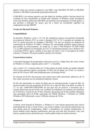 Colégio Estadual Tiradentes-Rio Real/Bahia. Página 397
alguma versão dos sistemas compatíveis com DOS, como MS-DOS, PC-DOS ou DR-DOS.
Somente o MS-DOS era produzido pela própria Microsoft.
O MS-DOS é um sistema operativo que não dispõe de interface gráfica, funciona através de
comandos de texto introduzidos no teclado pelo utilizador. O Windows surgiu inicialmente
como uma interface gráfica para MS-DOS, que permitia correr programas em modo gráfico, o
que permitiu a utilização do mouse, que até à altura era considerado supérfluo em
computadores de tipo IBM-PC.
Versões do Microsoft Windows
Compatibilidade
Os primeiros Windows, como o 1.0, 2.0, são compatíveis apenas com partições formatadas
em sistema de ficheiros FAT, ou como é chamado, FAT 16. O 3.x poderia ser instalado em
FAT 32, porém necessita ser instalado o MS-DOS 7.10, que era incluido nos disquetes de
inicialização do Windows 95 OSR2 e Windows 98, necessitando modificar alguns arquivos
para permitir seu funcionamento. Ao mudar do 3.1 para o 95B (Windows 95 OSR 2/OSR
2.1), os HD's poderiam ser formatados em FAT 32. Inicialmente lançado com o Windows NT,
a tecnologia NTFS é agora o padrão de fato para esta classe. Com a convergência de ambos
sistemas, o Windows XP passou também a preferir este formato.
Características técnicas
A principal linguagem de programação usada para escrever o código-fonte das várias versões
do Windows é o Basic e algumas partes com C++ e Assembly.
Até a versão 3.11, o sistema rodava em 16 bits (apesar de poder instalar um update chamado
Win32s para adicionar suporte a programas 32 bits), daí em diante, em 32 bits. As versões a
partir do XP e Server 2003 estão preparadas para a tecnologia 64 bits.
Os sistemas de 64 bits não possuem mais suporte para rodar nativamente aplicativos de 16
bits, sendo necessário uso de emuladores/máquinas virtuais.
Os bits são relacionados ao volume de dados que um microprocessador é capaz de lidar. Se
um processador tem uma arquitetura de 64 bits, ele é capaz de lidar com dados na ordem de
264
, ou seja, 18446744073709552000. Só que para isso ser possível, é necessário que o
sistema operacional seja de 64 bits, caso contrário ele trabalhará com somente com instruções
de 32 bits (Se o sistema for de 32 bits). Sistemas operacionais de 64 bits também endereçam
uma quantidade maior de RAM, suportando até 192GB (Windows 7 Ultimate) ou 128GB
(Windows XP Professional), contra 3,2GB dos sistemas de 32 bits.
Windows 8
A última versão lançada do Windows, o Windows 8, é um sistema operacional mais estável
(principalmente do que a versão Vista), o seu visual é simples e tem uma boa performance em
uma grande gama de computadores, tablets e smartphones, de variadas configurações. O
layout também sofreu algumas modificações, para que seja mais fácil encontrar o que você
precisa, quando precisa, permitindo que o usuário ganhe tempo em tarefas rotineiras.
 