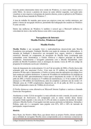 Colégio Estadual Tiradentes-Rio Real/Bahia. Página 398
Um dos pontos interessantes desta nova versão do Windows, é o novo menu Iniciar com o
estilo Metro. Ao mover o ponteiro do mouse no canto inferior esquerdo, você pode tanto
visualizar os seus arquivos e programas da maneira clássica, como os aplicativos da Windows
Store, além da busca mantida do Windows 7.
A área de trabalho foi mantida, para acesso aos arquivos como nas versões anteriores, por
pastas e menus de navegação intuitivos, permitindo fácil adequação dos usuários ao Windows
8 como um todo.
Dentro das melhorias do Windows 8, também é notavel que a Microsoft melhorou na
velocidade de inicio e das taréfas básicas como abrir e usar programas.
Navegadores de Internet:
Mozilla Firefox, Windowns Explorer
Mozilla Firefox
Mozilla Firefox é um navegador livre e multi-plataforma desenvolvido pela Mozilla
Foundation (em português: Fundação Mozilla) com ajuda de centenas de colaboradores. A
intenção da fundação é desenvolver um navegador leve, seguro, intuitivo e altamente
extensível. Baseado no componente de navegação da Mozilla Suite (continuada pela
comunidade como Seamonkey), o Firefox tornou-se o objetivo principal da Mozilla
Foundation. Anteriormente o navegador juntamente com o Mozilla Thunderbird, outro
produto da Mozilla Foundation eram os destaques da mesma. Cerca de 40% do código do
programa foi totalmente escrito por voluntários.
Antes do lançamento da versão primeira 1.0, em 9 de novembro de 2004, o Firefox havia sido
aclamado pelo site americano Forbes. Com mais de 25 milhões de transferências nos
primeiros 99 dias após o lançamento, o Firefox se tornou uma das aplicações em código-livre
mais usadas por usuários domésticos. A marca de 50 milhões de transferências foi atingida em
29 de abril de 2005, aproximadamente 6 meses após o lançamento da versão 1.0. Em 26 de
julho de 2005, o Firefox alcançou os 75 milhões de transferências, e a 19 de outubro de 2005
alcançou os 100 milhões de transferências, antes de completar o primeiro ano da versão 1.0.
Obtendo cerca de 17.000 complementos disponíveis em 26 de julho de 2012 os add-ons
haviam ultrapassado a marca de 3 bilhões de downloads.
O Firefox destaca-se como alternativa ao Microsoft Internet Explorer e reativou a chamada
Guerra dos Navegadores.
Atualmente a versão 12.0 do navegador é a mais utilizada em todo o mundo, de acordo com a
classificação do StatCounter, em comparação com as outras versões desse mesmo
navegador.Ainda segundo o site cerca de 21,34% de todos os usuários da internet do mundo
utilizam o Mozilla Firefox. O navegador tem tido sucesso particular na Indonésia, Alemanha e
Polónia, onde ele é o navegador mais popular com 62%, 46% e 44% do mercado de
participação, respectivamente.
História
Dave Hyatt, Joe Hewitt e Blake Ross, que deram início ao projeto Firefox, diziam acreditar
que a utilidade do navegador Mozilla estava comprometida com os interesses comerciais da
 