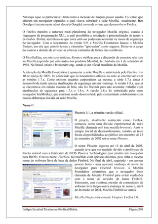 Colégio Estadual Tiradentes-Rio Real/Bahia. Página 399
Netscape (que os patrocinava), bem como a inclusão de funções pouco usadas. Foi então que
criaram um navegador separado, o qual visava substituir a suíte Mozilla. Atualmente, Ben
Goodger (recentemente admitido pela Google) comanda o time que desenvolve o Firefox.
O Firefox mantém a natureza multi-plataforma do navegador Mozilla original, usando a
linguagem de programação XUL, a qual possibilita a instalação e personalização de temas e
extensões. Porém, acreditava-se que estes add-ons pudessem aumentar os riscos de segurança
do navegador. Com o lançamento da versão 0.9, a Mozilla Foundation lançou o Mozilla
Update, um site que contém temas e extensões aprovados como seguros. Deixa-se a cargo
do usuário a decisão de arriscar-se a baixar extensões de fontes não-confiáveis.
O MozillaZine, um site com notícias, fóruns e weblogs para a discussão de assuntos relativos
ao Mozilla (operado por entusiastas dos produtos Mozilla), foi fundado em 1 de setembro de
1998. No Brasil, existe o br.mozdev.org., sendo o site oficial brasileiro da Mozilla.
A intenção da Mozilla Foundation é aposentar a suíte Mozilla e substituí-la pelo Firefox. Em
10 de março de 2005, foi anunciado que os lançamentos oficiais da suíte se encerrariam com
as versões 1.7.x. Como existem usuários corporativos da mesma, a série 1.7.x ainda é
desenvolvida tendo apenas atualizações de segurança em seu roadmap. A versão 1.8.x, que já
se encontrava em estado maduro de beta, não foi liberada para não acumular trabalho com
atualizações de segurança para 1.7.x e 1.8.x. A versão 1.8.x foi substituída pelo novo
navegador SeaMonkey, que continua sendo desenvolvido pela comunidade colaboradora com
poucas diferenças iniciais da suíte Mozilla.
Nome
Phoenix 0.1, a primeira versão oficial.
O projeto, atualmente conhecido como Firefox,
começou como uma divisão experimental da suíte
Mozilla chamada m/b (ou mozilla/browser). Após o
estágio inicial de desenvolvimento, versões de teste
foram disponibilizadas ao público em setembro de 23
de setembro de 2002 sob o nome Phoenix.
O nome Phoenix vigorou até 14 de abril de 2003,
quando teve que ser mudado devido a problemas de
direito autoral com a fabricante de BIOS Phoenix Technologies (que produz um navegador
para BIOS). O novo nome, Firebird, foi recebido com opiniões diversas, pois tinha o mesmo
nome do software livre de base de dados Firebird. No final de abril, seguindo - em apenas
poucas horas - uma aparente mudança de nome do
navegador para Firebird browser, a Mozilla
Foundation determinou que o navegador fosse
chamado de Mozilla Firebird para evitar confusões
com o nome do servidor de dados Firebird.
Entretanto, uma contínua pressão da comunidade de
software livre forçou outra mudança de nome e, em 9
de fevereiro de 2004, Mozilla Firebird se tornou
Mozilla Firefox (ou somente Firefox). Firefox 1.0.
 