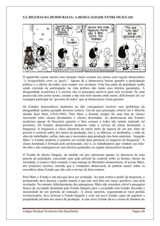 Colégio Estadual Tiradentes-Rio Real/Bahia. Página 40
5.2. DILEMAS DA DEMOCRACIA: A DESIGUALDADE ENTRE OS IGUAIS
O quadrinho acima mostra uma situação muito comum nos países com regime democrático
“a desigualdade entre os iguais”. Apesar de a democracia buscar garantir a participação
política e o direito de todos, nem sempre isso acontece. Uma boa parte da população acaba
sendo excluída da participação na vida política não tendo seus direitos garantidos. A
desigualdade econômica e a miséria são os principais motivos para essa exclusão. Se uma
pessoa não tem como comer, estudar e não tem nem mesmo onde morar, dificilmente ela vai
conseguir participar do ―governo de todos‖ que as democracias visam garantir.
Os Estados democráticos modernos ao não conseguirem resolver esse problemas da
desigualdade acabou gerando diversos críticos. Um de seus principais críticos foi o filósofo
alemão Karl Marx (1818-1883). Para Marx a história sempre foi uma luta de classes
incessante entre classes dominantes e classes dominadas. As democracias dos Estados
modernos apesar de buscarem garantir o bem comum a todos não teriam realizado tal
promessa. Os Estados democráticos modernos estão a serviço da classe dominante, a
burguesia. A burguesia é classe detentora da maior parte da riqueza de um pai, além de
possuir o controle sobre dos meios de produção, isto é, as fábricas, os latifúndios, a mão de
obra do trabalhador, enfim, tudo que é necessário para produção dos bens materiais. Segundo
Marx ―o Estado moderno é somente um comitê para gerenciar os negócios da burguesia‖. A
classe dominada é formada pelo proletariado, isto é, os trabalhadores que vendem sua mão-
de-obra e não conseguem ter seus direitos garantidos no regime democrático burguês.
O Estado de direito burguês, na medida em que representa apenas os interesses de uma
parcela da população, exercendo uma ação policial de controle sobre as demais classes da
sociedade, é contra o bem comum, é uma ameaça às liberdades democráticas. O jovem Marx,
dos primeiros escritos, entende que a verdadeira democracia só poderia nascer sobre os
escombros desse Estado que não está a serviço do bem comum.
Para Marx o Estado é um mal que deve ser extirpado. Ao lutar contra o poder da burguesia, o
proletariado deve destruir o poder estatal, o que não será feito por meios pacíficos, mas pela
revolução. No entanto, diferentemente dos anarquistas, Marx não considera viável a passagem
brusca da sociedade dominada pelo Estado burguês para a sociedade sem Estado, havendo a
necessidade de um período de transição. A classe operária, organizando-se num partido
revolucionário, deve destruir o Estado burguês e criar um novo Estado capaz de suprimir a
propriedade privada dos meios de produção. A esse novo Estado dá-se o nome de ditadura do
 