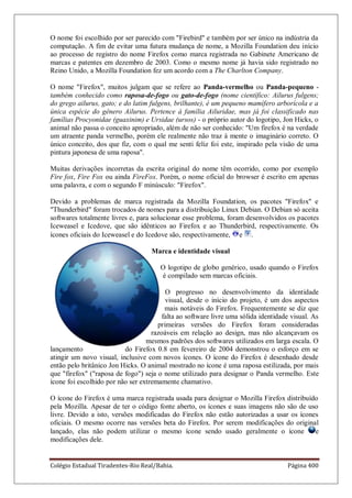 Colégio Estadual Tiradentes-Rio Real/Bahia. Página 400
O nome foi escolhido por ser parecido com Firebird e também por ser único na indústria da
computação. A fim de evitar uma futura mudança de nome, a Mozilla Foundation deu início
ao processo de registro do nome Firefox como marca registrada no Gabinete Americano de
marcas e patentes em dezembro de 2003. Como o mesmo nome já havia sido registrado no
Reino Unido, a Mozilla Foundation fez um acordo com a The Charlton Company.
O nome Firefox, muitos julgam que se refere ao Panda-vermelho ou Panda-pequeno -
também conhecido como raposa-de-fogo ou gato-de-fogo (nome científico: Ailurus fulgens;
do grego ailurus, gato; e do latim fulgens, brilhante), é um pequeno mamífero arborícola e a
única espécie do gênero Ailurus. Pertence à família Ailuridae, mas já foi classificado nas
famílias Procyonidae (guaxinim) e Ursidae (ursos) - o próprio autor do logotipo, Jon Hicks, o
animal não passa o conceito apropriado, além de não ser conhecido: Um firefox é na verdade
um atraente panda vermelho, porém ele realmente não traz à mente o imaginário correto. O
único conceito, dos que fiz, com o qual me senti feliz foi este, inspirado pela visão de uma
pintura japonesa de uma raposa.
Muitas derivações incorretas da escrita original do nome têm ocorrido, como por exemplo
Fire fox, Fire Fox ou ainda FireFox. Porém, o nome oficial do browser é escrito em apenas
uma palavra, e com o segundo F minúsculo: Firefox.
Devido a problemas de marca registrada da Mozilla Foundation, os pacotes Firefox e
Thunderbird foram trocados de nomes para a distribuição Linux Debian. O Debian só aceita
softwares totalmente livres e, para solucionar esse problema, foram desenvolvidos os pacotes
Iceweasel e Icedove, que são idênticos ao Firefox e ao Thunderbird, respectivamente. Os
ícones oficiais do Iceweasel e do Icedove são, respectivamente, e .
Marca e identidade visual
O logotipo de globo genérico, usado quando o Firefox
é compilado sem marcas oficiais.
O progresso no desenvolvimento da identidade
visual, desde o início do projeto, é um dos aspectos
mais notáveis do Firefox. Frequentemente se diz que
falta ao software livre uma sólida identidade visual. As
primeiras versões do Firefox foram consideradas
razoáveis em relação ao design, mas não alcançavam os
mesmos padrões dos softwares utilizados em larga escala. O
lançamento do Firefox 0.8 em fevereiro de 2004 demonstrou o esforço em se
atingir um novo visual, inclusive com novos ícones. O ícone do Firefox é desenhado desde
então pelo britânico Jon Hicks. O animal mostrado no ícone é uma raposa estilizada, por mais
que firefox (raposa de fogo) seja o nome utilizado para designar o Panda vermelho. Este
ícone foi escolhido por não ser extremamente chamativo.
O ícone do Firefox é uma marca registrada usada para designar o Mozilla Firefox distribuído
pela Mozilla. Apesar de ter o código fonte aberto, os ícones e suas imagens não são de uso
livre. Devido a isto, versões modificadas do Firefox não estão autorizadas a usar os ícones
oficiais. O mesmo ocorre nas versões beta do Firefox. Por serem modificações do original
lançado, elas não podem utilizar o mesmo ícone sendo usado geralmente o ícone e
modificações dele.
 