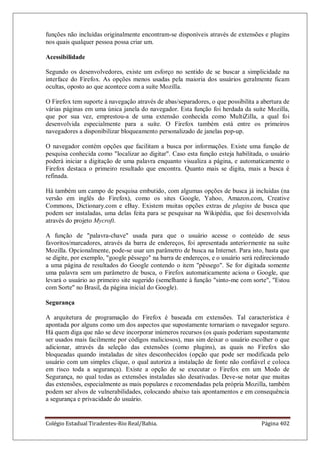 Colégio Estadual Tiradentes-Rio Real/Bahia. Página 402
funções não incluídas originalmente encontram-se disponíveis através de extensões e plugins
nos quais qualquer pessoa possa criar um.
Acessibilidade
Segundo os desenvolvedores, existe um esforço no sentido de se buscar a simplicidade na
interface do Firefox. As opções menos usadas pela maioria dos usuários geralmente ficam
ocultas, oposto ao que acontece com a suíte Mozilla.
O Firefox tem suporte à navegação através de abas/separadores, o que possibilita a abertura de
várias páginas em uma única janela do navegador. Esta função foi herdada da suíte Mozilla,
que por sua vez, emprestou-a de uma extensão conhecida como MultiZilla, a qual foi
desenvolvida especialmente para a suíte. O Firefox também está entre os primeiros
navegadores a disponibilizar bloqueamento personalizado de janelas pop-up.
O navegador contém opções que facilitam a busca por informações. Existe uma função de
pesquisa conhecida como localizar ao digitar. Caso esta função esteja habilitada, o usuário
poderá iniciar a digitação de uma palavra enquanto visualiza a página, e automaticamente o
Firefox destaca o primeiro resultado que encontra. Quanto mais se digita, mais a busca é
refinada.
Há também um campo de pesquisa embutido, com algumas opções de busca já incluídas (na
versão em inglês do Firefox), como os sites Google, Yahoo, Amazon.com, Creative
Commons, Dictionary.com e eBay. Existem muitas opções extras de plugins de busca que
podem ser instaladas, uma delas feita para se pesquisar na Wikipédia, que foi desenvolvida
através do projeto Mycroft.
A função de palavra-chave usada para que o usuário acesse o conteúdo de seus
favoritos/marcadores, através da barra de endereços, foi apresentada anteriormente na suíte
Mozilla. Opcionalmente, pode-se usar um parâmetro de busca na Internet. Para isto, basta que
se digite, por exemplo, google pêssego na barra de endereços, e o usuário será redirecionado
a uma página de resultados do Google contendo o item pêssego. Se for digitada somente
uma palavra sem um parâmetro de busca, o Firefox automaticamente aciona o Google, que
levará o usuário ao primeiro site sugerido (semelhante à função sinto-me com sorte, Estou
com Sorte no Brasil, da página inicial do Google).
Segurança
A arquitetura de programação do Firefox é baseada em extensões. Tal característica é
apontada por alguns como um dos aspectos que supostamente tornariam o navegador seguro.
Há quem diga que não se deve incorporar inúmeros recursos (os quais poderiam supostamente
ser usados mais facilmente por códigos maliciosos), mas sim deixar o usuário escolher o que
adicionar, através da seleção das extensões (como plugins), as quais no Firefox são
bloqueadas quando instaladas de sites desconhecidos (opção que pode ser modificada pelo
usuário com um simples clique, o qual autoriza a instalação de fonte não confiável e coloca
em risco toda a segurança). Existe a opção de se executar o Firefox em um Modo de
Segurança, no qual todas as extensões instaladas são desativadas. Deve-se notar que muitas
das extensões, especialmente as mais populares e recomendadas pela própria Mozilla, também
podem ser alvos de vulnerabilidades, colocando abaixo tais apontamentos e em consequência
a segurança e privacidade do usuário.
 