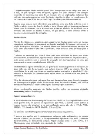 Colégio Estadual Tiradentes-Rio Real/Bahia. Página 403
O próprio navegador Firefox também possui falhas de segurança em seu código puro como o
é hoje, tal qual qualquer outro navegador, algumas das quais inclusive sem correção
conhecida no momento, para além de ser potencial alvo de explorações maliciosas dos
múltiplos bugs existentes em seu motor JavaScript e também de falhas em complementos de
terceiros como o Java SE da Sun e o Flash Player da Adobe (estas últimas mais raras).
Decorre ainda hoje, no meio informático, uma polêmica sobre uma falha na forma como o
Firefox renderiza protocolos da web. A falha já havia sido corrigida por duas vezes após uma
infame troca de acusações com a Microsoft que acabou na admissão da Mozilla de que o
problema era mesmo no Firefox. Contudo, ao que parece, a falha continua aberta à
explorações, mesmo depois das correções.
Personalização
Através de extensões, os usuários podem agregar novas funções, como gestos do mouse,
bloqueio de publicidade, ferramentas de verificação, ampliação de imagens e até mesmo a
edição de artigos na Wikipédia (ver abaixo). Muitas das funções oficialmente incluídas na
suíte, como um cliente de chat IRC e calendário, foram lançadas como extensões para o
Firefox.
O sistema de extensões por vezes é visto como uma plataforma de testes para novas
funcionalidades. Eventualmente, alguma extensão pode ser adicionada ao lançamento oficial,
assim como aconteceu com o sistema de navegação por abas/separadores na suíte, que
anteriormente era uma extensão chamada Multizilla.
Existe também o suporte a temas (skins, ou peles) que mudam a aparência do navegador, as
quais nada mais são do que pacotes que incluem arquivos CSS e de imagem. Além da
possibilidade de se adicionar temas, os usuários podem personalizar o visual do Firefox,
mudando a disposição de elementos como botões, menus ou eliminar toda uma barra de
ferramentas.
Além das páginas próprias de cada autor, boa parte das extensões e temas disponíveis podem
ser descarregados da página oficial de add-ons (A.M.O. ou Mozilla Add-Ons), que verifica
periodicamente através do Firefox se há alguma atualização para os mesmos.
Muitas configurações avançadas do Firefox também podem ser acessadas digitando
about:config na barra de endereços.
Suporte aos padrões web
A Mozilla Foundation demonstra orgulho do fato de o Firefox ter alta-compatibilidade com os
atuais padrões web, em especial os especificados pelo W3C. O suporte a estes padrões é
extenso (embora não completo) e os mais conhecidos dentre eles são o HTML, XML,
XHTML, CSS, JavaScript, DOM, MathML, XSL e o XPath.
Há também o suporte à transparência variável em arquivos de imagem PNG.
O suporte aos padrões web é constantemente melhorado pelos colaboradores do projeto
Mozilla. O padrão CSS de Nível 2 já foi implementado e o padrão CSS de Nível 3, ainda em
desenvolvimento, foi parcialmente incluído. Alguns padrões, como o SVG, APNG, e o
XForms, estão sendo implantados com a evolução das versões.
 