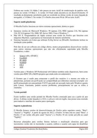 Colégio Estadual Tiradentes-Rio Real/Bahia. Página 404
Embora sua versão 3.0 Alpha 2 não passou no teste Acid2 de renderização de padrões web,
passou na versão 3.0 Beta 1. A versão 3.0 Final ainda encontra-se em desenvolvimento. O
resultado já plenamente satisfatório pode ser conferido na última versão de testes lançada do
navegador, a 3.0 Beta 5. Na versão 3.5 o firefox tirou nota 94 de 100 no teste Acid3.
Suporte multi-plataforma
O Mozilla Firefox funciona em vários sistemas operacionais, dentre os quais:
Inúmeras versões do Microsoft Windows: 98 (apenas 2.0), 98SE (apenas 2.0), Me (apenas
2.0), NT 4.0 (apenas 2.0), 2000, XP, Server 2003, Vista e Windows 7.
Mac OS X. Programadores da Apple criaram uma versão do Firefox que funciona com
máquinas MacIntel, a qual parece ter funcionado de maneira satisfatória.
Sistemas baseados em Linux que utilizam X.Org Server ou XFree86. Geralmente incluso na
instalação como padrão.
Pelo fato de ser um software em código aberto, muitos programadores desenvolvem versões
para outros sistemas operacionais que não são oficialmente suportadas pela Mozilla
Foundation, a saber:
Solaris (x86 e SPARC)
FreeBSD
PC-BSD
NetBSD
OS/2
AIX
Versões para o Windows XP Professional x64 Edition também estão disponíveis, bem como
versões para RISC OS e BeOS (projetos que ainda estão em andamento).
O formato que é usado para armazenar o perfil dos usuários é o mesmo em todas as
plataformas, portanto um perfil pode ser compartilhado por diferentes sistemas (exemplo: um
perfil armazenado em uma partição FAT32 que pode ser acessado tanto pelo Windows quanto
pelo Linux). Entretanto, podem ocorrer problemas, principalmente no que se refere à
extensões.
Versão portátil
Existe também uma versão portátil do Mozilla Firefox otimizado para uso a partir de pen
drives. A última versão lançada é a 10.0; o software está em inglês, mas possui uma extensão
para traduzir a interface do usuário para o português.
Suporte à plataforma
O Mozilla fornece versões de desenvolvimento do Firefox pelos seguintes canais: Beta,
Aurora e Nightly. A partir de agosto de 2012, o Firefox 16 beta está no canal Beta, o
Firefox 17 em versão alfa pelo canal Aurora e o Firefox 18 em versão pré-alfa no canal
Nightly.
Recursos planejados para versões futuras incluem a atualização silenciosa para que
incrementos versão não vá incomodar o usuário, embora o usuário será capaz de desabilitar
 