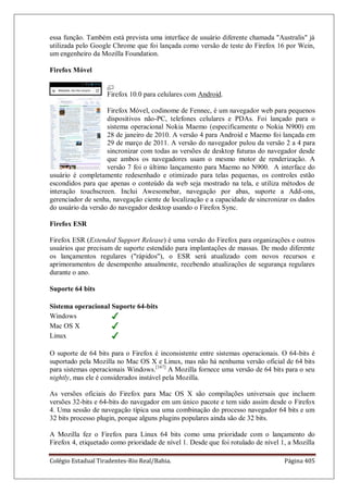 Colégio Estadual Tiradentes-Rio Real/Bahia. Página 405
essa função. Também está prevista uma interface de usuário diferente chamada Australis já
utilizada pelo Google Chrome que foi lançada como versão de teste do Firefox 16 por Wein,
um engenheiro da Mozilla Foundation.
Firefox Móvel
Firefox 10.0 para celulares com Android.
Firefox Móvel, codinome de Fennec, é um navegador web para pequenos
dispositivos não-PC, telefones celulares e PDAs. Foi lançado para o
sistema operacional Nokia Maemo (especificamente o Nokia N900) em
28 de janeiro de 2010. A versão 4 para Android e Maemo foi lançada em
29 de março de 2011. A versão do navegador pulou da versão 2 a 4 para
sincronizar com todas as versões de desktop futuras do navegador desde
que ambos os navegadores usam o mesmo motor de renderização. A
versão 7 foi o último lançamento para Maemo no N900. A interface do
usuário é completamente redesenhado e otimizado para telas pequenas, os controles estão
escondidos para que apenas o conteúdo da web seja mostrado na tela, e utiliza métodos de
interação touchscreen. Inclui Awesomebar, navegação por abas, suporte a Add-ons,
gerenciador de senha, navegação ciente de localização e a capacidade de sincronizar os dados
do usuário da versão do navegador desktop usando o Firefox Sync.
Firefox ESR
Firefox ESR (Extended Support Release) é uma versão do Firefox para organizações e outros
usuários que precisam de suporte estendido para implantações de massas. De modo diferente
os lançamentos regulares (rápidos), o ESR será atualizado com novos recursos e
aprimoramentos de desempenho anualmente, recebendo atualizações de segurança regulares
durante o ano.
Suporte 64 bits
Sistema operacional Suporte 64-bits
Windows
Mac OS X
Linux
O suporte de 64 bits para o Firefox é inconsistente entre sistemas operacionais. O 64-bits é
suportado pela Mozilla no Mac OS X e Linux, mas não há nenhuma versão oficial de 64 bits
para sistemas operacionais Windows.[167]
A Mozilla fornece uma versão de 64 bits para o seu
nightly, mas ele é considerados instável pela Mozilla.
As versões oficiais do Firefox para Mac OS X são compilações universais que incluem
versões 32-bits e 64-bits do navegador em um único pacote e tem sido assim desde o Firefox
4. Uma sessão de navegação típica usa uma combinação do processo navegador 64 bits e um
32 bits processo plugin, porque alguns plugins populares ainda são de 32 bits.
A Mozilla fez o Firefox para Linux 64 bits como uma prioridade com o lançamento do
Firefox 4, etiquetado como prioridade de nível 1. Desde que foi rotulado de nível 1, a Mozilla
 