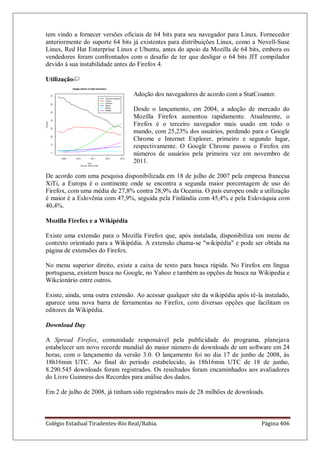 Colégio Estadual Tiradentes-Rio Real/Bahia. Página 406
tem vindo a fornecer versões oficiais de 64 bits para seu navegador para Linux. Fornecedor
anteriormente do suporte 64 bits já existentes para distribuições Linux, como a Novell-Suse
Linux, Red Hat Enterprise Linux e Ubuntu, antes do apoio da Mozilla de 64 bits, embora os
vendedores foram confrontados com o desafio de ter que desligar o 64 bits JIT compilador
devido à sua instabilidade antes do Firefox 4.
Utilização
Adoção dos navegadores de acordo com a StatCounter.
Desde o lançamento, em 2004, a adoção de mercado do
Mozilla Firefox aumentou rapidamente. Atualmente, o
Firefox é o terceiro navegador mais usado em todo o
mundo, com 25,23% dos usuários, perdendo para o Google
Chrome e Internet Explorer, primeiro e segundo lugar,
respectivamente. O Google Chrome passou o Firefox em
números de usuários pela primeira vez em novembro de
2011.
De acordo com uma pesquisa disponibilizada em 18 de julho de 2007 pela empresa francesa
XiTi, a Europa é o continente onde se encontra a segunda maior porcentagem de uso do
Firefox, com uma média de 27,8% contra 28,9% da Oceania. O país europeu onde a utilização
é maior é a Eslovênia com 47,9%, seguida pela Finlândia com 45,4% e pela Eslováquia com
40,4%.
Mozilla Firefox e a Wikipédia
Existe uma extensão para o Mozilla Firefox que, após instalada, disponibiliza um menu de
contexto orientado para a Wikipédia. A extensão chama-se wikipédia e pode ser obtida na
página de extensões do Firefox.
No menu superior direito, existe a caixa de texto para busca rápida. No Firefox em língua
portuguesa, existem busca no Google, no Yahoo e também as opções de busca na Wikipedia e
Wikcionário entre outros.
Existe, ainda, uma outra extensão. Ao acessar qualquer site da wikipédia após tê-la instalado,
aparece uma nova barra de ferramentas no Firefox, com diversas opções que facilitam os
editores da Wikipédia.
Download Day
A Spread Firefox, comunidade responsável pela publicidade do programa, planejava
estabelecer um novo recorde mundial do maior número de downloads de um software em 24
horas, com o lançamento da versão 3.0. O lançamento foi no dia 17 de junho de 2008, às
18h16min UTC. Ao final do período estabelecido, às 18h16min UTC de 18 de junho,
8.290.545 downloads foram registrados. Os resultados foram encaminhados aos avaliadores
do Livro Guinness dos Recordes para análise dos dados.
Em 2 de julho de 2008, já tinham sido registrados mais de 28 milhões de downloads.
 
