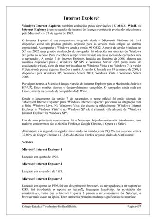 Colégio Estadual Tiradentes-Rio Real/Bahia. Página 407
Internet Explorer
Windows Internet Explorer, também conhecido pelas abreviações IE, MSIE, WinIE ou
Internet Explorer é um navegador de internet de licença proprietária produzido inicialmente
pela Microsoft em 23 de agosto de 1995.
O Internet Explorer é um componente integrado desde o Microsoft Windows 98. Está
disponível como um produto gratuito separado para as versões mais antigas do sistema
operacional. Acompanha o Windows desde a versão 95 OSR2. A partir da versão 6 inclusa no
XP em 2002, uma grande atualização do navegador foi oferecida aos usuários do Windows
XP junto ao Service Pack 2 (embora sempre tenha havido um ciclo mensal de correções para
o navegador). A versão 7 do Internet Explorer, lançada em Outubro de 2006, chegou aos
usuários disponível para o Windows XP SP2 e Windows Server 2003 (com status de
atualização crítica), além de estar pré-instalada no Windows Vista e no Windows 7 (a versão
8 Beta) (onde possui algumas funções a mais). A versão 8, lançada em 19 de março de 2009, é
disponível para Windows XP, Windows Server 2003, Windows Vista e Windows Server
2008.
Por algum tempo, a Microsoft lançou versões do Internet Explorer para o Macintosh, Solaris e
HP-UX. Estas versões tiveram o desenvolvimento cancelado. O navegador ainda roda em
Linux, através da camada de compatibilidade Wine.
Desde o lançamento da versão 7 do navegador, o nome oficial foi então alterado de
Microsoft Internet Explorer para Windows Internet Explorer, por causa da integração com
a linha Windows Live. No Windows Vista ele chama-se oficialmente Windows Internet
Explorer in Windows Vista e no Windows XP ele é chamado oficialmente de Windows
Internet Explorer for Windows XP.
Um de seus principais concorrentes foi o Netscape, hoje descontinuado. Atualmente, seus
maiores concorrentes são o Mozilla Firefox, o Google Chrome, o Opera e o Safari.
Atualmente é o segundo navegador mais usado no mundo, com 29,82% dos usuários, contra
37,09% do Google Chrome e 21,34% do Mozilla Firefox segundo dados da StatCounter.
Versões
Microsoft Internet Explorer 1
Lançado em agosto de 1995.
Microsoft Internet Explorer 2
Lançado em novembro de 1995.
Microsoft Internet Explorer 3
Lançado em agosto de 1996, foi uns dos primeiros browsers, ou navegadores, a ter suporte ao
CSS. Foi introduzido o suporte ao ActiveX, linguagem JavaScript. As novidades são
consideráveis, tanto que o Internet Explorer 3 passou a ser concorrente do Netscape, o
browser mais usado na época. Teve também a primeira mudança significativa na interface.
 