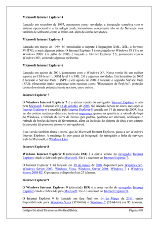 Colégio Estadual Tiradentes-Rio Real/Bahia. Página 408
Microsoft Internet Explorer 4
Lançado em setembro de 1997, apresentou como novidades a integração completa com o
sistema operacional e a tecnologia push, tornando-se concorrente não só do Netscape mas
também de softwares como o PointCast, além de outras novidades.
Microsoft Internet Explorer 5
Lançado em março de 1999, foi introduzido o suporte à linguagem XML, XSL, o formato
MHTML e mais algumas coisas. O Internet Explorer 5 é encontrado no Windows 98 SE e no
Windows 2000. Em julho de 2000, é lançado o Internet Explorer 5.5, juntamente com o
Windows ME, contendo algumas melhorias.
Microsoft Internet Explorer 6
Lançado em agosto de 2001, juntamente com o Windows XP. Nessa versão há um melhor
suporte ao CSS level 1, DOM level 1 e SML 2.0 e algumas novidades. Em Setembro de 2002
é lançado o Service Pack 1 (SP1) e em agosto de 2004 é lançado o segundo Service Pack
(SP2), oferecendo maior segurança com recursos como Bloqueador de PopUps, proteção
contra downloads potencialmente nocivos, entre outros.
Internet Explorer 7
O Windows Internet Explorer 7 é a sétima versão do navegador Internet Explorer criado
pela Microsoft. Lançado em 18 de outubro de 2006, foi lançado depois de cinco anos após o
Internet Explorer 6 e sucedido pelo Internet Explorer 8 lançado em 19 de março de 2009. Esta
versão contém mudanças drásticas, tanto na segurança, quanto na aparência: a retirada do logo
do Windows, a retirada da barra de menus (por padrão, podendo ser alterado), unificação e
retirada de botões da barra de ferramentas, além da inclusão do sistema de abas e um campo
de pesquisa (já presente em outros navegadores).
Essa versão também altera o nome, que de Microsoft Internet Explorer, passa a ser Windows
Internet Explorer. A mudança foi por causa da integração do navegador a linha de serviços
web da Microsoft, o Windows Live.
Internet Explorer 8
Windows Internet Explorer 8 (abreviado IE8) é a oitava versão do navegador Internet
Explorer criado e fabricado pela Microsoft. Ele é o sucessor do Internet Explorer 7.
O Internet Explorer 8 foi lançado em 19 de março de 2009 disponível para Windows XP,
Windows Server 2003, Windows Vista, Windows Server 2008, Windows 7 e Windows
Server 2008 R2. O programa é disponível em 25 idiomas.
Internet Explorer 9
O Windows Internet Explorer 9 (abreviado IE9) é a nona versão do navegador Internet
Explorer criado e fabricado pela Microsoft. Ele é o sucessor do Internet Explorer 8.
O Internet Explorer 9 foi lançado em fase final em 14 de Março de 2011, sendo
disponibilizado para Windows Vista (32/64-bit) e Windows 7 (32/64-bit) em 93 idiomas.
 