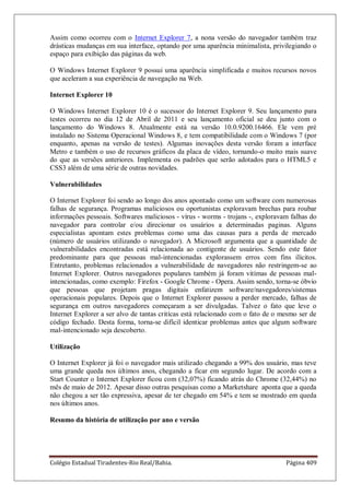 Colégio Estadual Tiradentes-Rio Real/Bahia. Página 409
Assim como ocorreu com o Internet Explorer 7, a nona versão do navegador também traz
drásticas mudanças em sua interface, optando por uma aparência minimalista, privilegiando o
espaço para exibição das páginas da web.
O Windows Internet Explorer 9 possui uma aparência simplificada e muitos recursos novos
que aceleram a sua experiência de navegação na Web.
Internet Explorer 10
O Windows Internet Explorer 10 é o sucessor do Internet Explorer 9. Seu lançamento para
testes ocorreu no dia 12 de Abril de 2011 e seu lançamento oficial se deu junto com o
lançamento do Windows 8. Atualmente está na versão 10.0.9200.16466. Ele vem pré
instalado no Sistema Operacional Windows 8, e tem compatibilidade com o Windows 7 (por
enquanto, apenas na versão de testes). Algumas inovações desta versão foram a interface
Metro e também o uso de recursos gráficos da placa de vídeo, tornando-o muito mais suave
do que as versões anteriores. Implementa os padrões que serão adotados para o HTML5 e
CSS3 além de uma série de outras novidades.
Vulnerabilidades
O Internet Explorer foi sendo ao longo dos anos apontado como um software com numerosas
falhas de segurança. Programas maliciosos ou oportunistas exploravam brechas para roubar
informações pessoais. Softwares maliciosos - vírus - worms - trojans -, exploravam falhas do
navegador para controlar e/ou direcionar os usuários a determinadas paginas. Alguns
especialistas apontam estes problemas como uma das causas para a perda de mercado
(número de usuários utilizando o navegador). A Microsoft argumenta que a quantidade de
vulnerabilidades encontradas está relacionada ao contigente de usuários. Sendo este fator
predominante para que pessoas mal-intencionadas explorassem erros com fins ilícitos.
Entretanto, problemas relacionados a vulnerabilidade de navegadores não restringem-se ao
Internet Explorer. Outros navegadores populares também já foram vitímas de pessoas mal-
intencionadas, como exemplo: Firefox - Google Chrome - Opera. Assim sendo, torna-se óbvio
que pessoas que projetam pragas digitais enfatizem software/navegadores/sistemas
operacionais populares. Depois que o Internet Explorer passou a perder mercado, falhas de
segurança em outros navegadores começaram a ser divulgadas. Talvez o fato que leve o
Internet Explorer a ser alvo de tantas critícas está relacionado com o fato de o mesmo ser de
código fechado. Desta forma, torna-se difícil identicar problemas antes que algum software
mal-intencionado seja descoberto.
Utilização
O Internet Explorer já foi o navegador mais utilizado chegando a 99% dos usuário, mas teve
uma grande queda nos últimos anos, chegando a ficar em segundo lugar. De acordo com a
Start Counter o Internet Explorer ficou com (32,07%) ficando atrás do Chrome (32,44%) no
mês de maio de 2012. Apesar disso outras pesquisas como a Marketshare aponta que a queda
não chegou a ser tão expressiva, apesar de ter chegado em 54% e tem se mostrado em queda
nos últimos anos.
Resumo da história de utilização por ano e versão
 