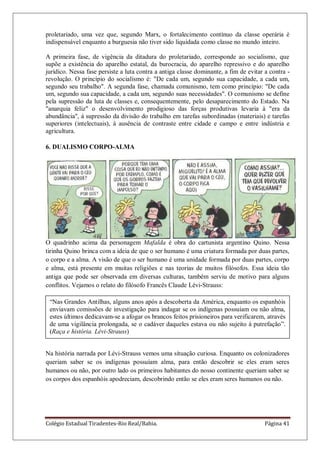 Colégio Estadual Tiradentes-Rio Real/Bahia. Página 41
proletariado, uma vez que, segundo Marx, o fortalecimento contínuo da classe operária é
indispensável enquanto a burguesia não tiver sido liquidada como classe no mundo inteiro.
A primeira fase, de vigência da ditadura do proletariado, corresponde ao socialismo, que
supõe a existência do aparelho estatal, da burocracia, do aparelho repressivo e do aparelho
jurídico. Nessa fase persiste a luta contra a antiga classe dominante, a fim de evitar a contra -
revolução. O princípio do socialismo é: "De cada um, segundo sua capacidade, a cada um,
segundo seu trabalho". A segunda fase, chamada comunismo, tem como princípio: "De cada
um, segundo sua capacidade, a cada um, segundo suas necessidades". O comunismo se define
pela supressão da luta de classes e, consequentemente, pelo desaparecimento do Estado. Na
"anarquia feliz" o desenvolvimento prodigioso das forças produtivas levaria à "era da
abundância", à supressão da divisão do trabalho em tarefas subordinadas (materiais) e tarefas
superiores (intelectuais), à ausência de contraste entre cidade e campo e entre indústria e
agricultura.
6. DUALISMO CORPO-ALMA
O quadrinho acima da personagem Mafalda é obra do cartunista argentino Quino. Nessa
tirinha Quino brinca com a ideia de que o ser humano é uma criatura formada por duas partes,
o corpo e a alma. A visão de que o ser humano é uma unidade formada por duas partes, corpo
e alma, está presente em muitas religiões e nas teorias de muitos filósofos. Essa ideia tão
antiga que pode ser observada em diversas culturas, também serviu de motivo para alguns
conflitos. Vejamos o relato do filósofo Francês Claude Lévi-Strauss:
Na história narrada por Lévi-Strauss vemos uma situação curiosa. Enquanto os colonizadores
queriam saber se os indígenas possuíam alma, para então descobrir se eles eram seres
humanos ou não, por outro lado os primeiros habitantes do nosso continente queriam saber se
os corpos dos espanhóis apodreciam, descobrindo então se eles eram seres humanos ou não.
―Nas Grandes Antilhas, alguns anos após a descoberta da América, enquanto os espanhóis
enviavam comissões de investigação para indagar se os indígenas possuíam ou não alma,
estes últimos dedicavam-se a afogar os brancos feitos prisioneiros para verificarem, através
de uma vigilância prolongada, se o cadáver daqueles estava ou não sujeito à putrefação‖.
(Raça e história. Lévi-Strauss)
 