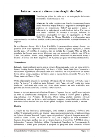 Colégio Estadual Tiradentes-Rio Real/Bahia. Página 411
Internet: acesso a sites e comunicação eletrônica
Visualização gráfica de várias rotas em uma porção da Internet
mostrando a escalabilidade da rede
A Internet é o maior conglomerado de redes de comunicações em
escala mundial e dispõe milhões de dispositivos interligados pelo
protocolo de comunicação TCP/IP que permite o acesso a
informações e todo tipo de transferência de dados. Ela carrega
uma ampla variedade de recursos e serviços, incluindo os
documentos interligados por meio de hiperligações da World
Wide Web (Rede de Alcance Mundial), e a infraestrutura para
suportar correio eletrônico e serviços como comunicação instantânea e compartilhamento de
arquivos.
De acordo com a Internet World Stats, 1,96 bilhão de pessoas tinham acesso à Internet em
junho de 2010, o que representa 28,7% da população mundial. Segundo a pesquisa, a Europa
detinha quase 420 milhões de usuários, mais da metade da população. Mais de 60% da
população da Oceania tem o acesso à Internet, mas esse percentual é reduzido para 6,8% na
África. Na América Latina e Caribe, um pouco mais de 200 milhões de pessoas têm acesso à
Internet (de acordo com dados de junho de 2010), sendo que quase 76 milhões são brasileiros.
Nomenclatura
Internet é tradicionalmente escrita com a primeira letra maiúscula, como um nome próprio.
Internet Society, Internet Engineering Task Force, ICANN, World Wide Web Consortium e
várias outras organizações relacionadas usam essa convenção em suas publicações. Da mesma
forma, vários jornais, revistas e periódicos usam o mesmo termo, incluindo The New York
Times, Associated Press e Time.
Outras organizações alegam que a primeira letra deve estar em minúsculo (internet), e que o
artigo a internet é suficiente para distinguir entre uma internet, usada em outras
instâncias. Publicações que usam essa forma estão ausentes no meio acadêmico, mas
presentes em médias como The Economist e The Guardian.
Internet e internet possuem significados diferentes. Enquanto internet significa um conjunto
de redes de computadores interligadas, a Internet se refere à internet global e pública,
disponibilizada pelo Protocolo de Internet. Dessa forma, existem inúmeras internets
espalhadas por redes particulares, seja interligando empresas, universidades ou residências.
Entretanto, existe somente uma rede única e global, o conjunto de todas as redes, a Internet.
História
A origem da rede mundial de comunicações, como também é conhecida, ocorreu na área
militar. O lançamento soviético do Sputnik 1 causou como consequência a criação americana
da Defense Advanced Research Projects Agency (Agência de Projetos de Pesquisa Avançada),
conhecida como DARPA, em fevereiro de 1955, com o objetivo de obter novamente a
liderança tecnológica perdida para os soviéticos durante a Guerra Fria. A DARPA criou o
Information Processing Techniques Office (Escritório de Tecnologia de Processamento de
Informações - IPTO) para promover a pesquisa do programa Semi Automatic Ground
 
